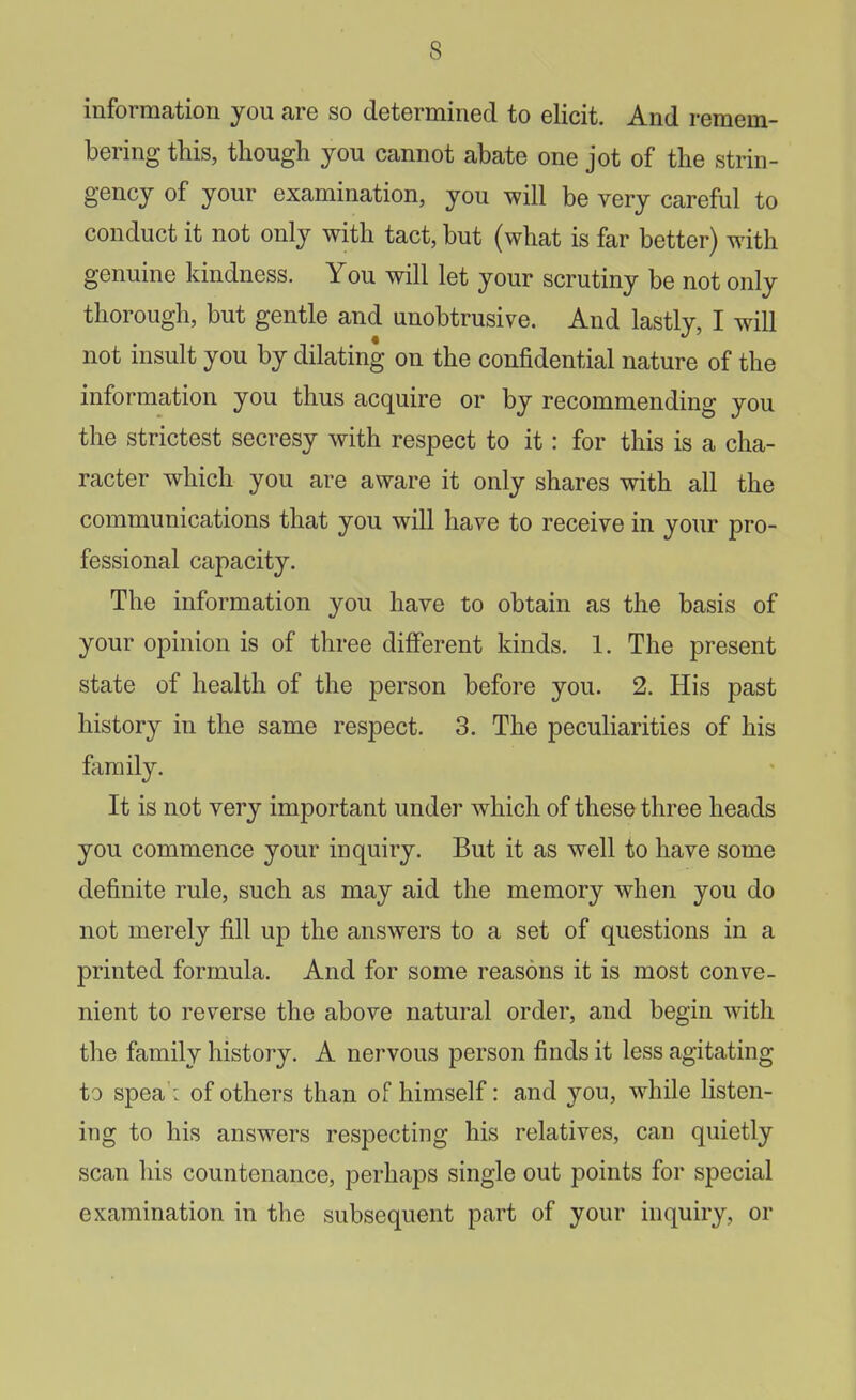 information you are so determined to elicit. And remem- bering this, though you cannot abate one jot of the strin- gency of your examination, you will be very careful to conduct it not only with tact, but (what is far better) with genuine kindness. You will let your scrutiny be not only thorough, but gentle and unobtrusive. And lastly, I will not insult you by dilating on the confidential nature of the information you thus acquire or by recommending you the strictest secresy with respect to it: for this is a cha- racter which you are aware it only shares with all the communications that you will have to receive in your pro- fessional capacity. The information you have to obtain as the basis of your opinion is of three different kinds. 1. The present state of health of the person before you. 2. His past history in the same respect. 3. The peculiarities of his family. It is not very important under which of these three heads you commence your inquiry. But it as well to have some definite rule, such as may aid the memory when you do not merely fill up the answers to a set of questions in a printed formula. And for some reasons it is most conve- nient to reverse the above natural order, and begin with the family history. A nervous person finds it less agitating to spea': of others than of himself: and you, w^hile listen- ing to his answers respecting his relatives, can quietly scan his countenance, perhaps single out points for special examination in the subsequent part of your inquiry, or