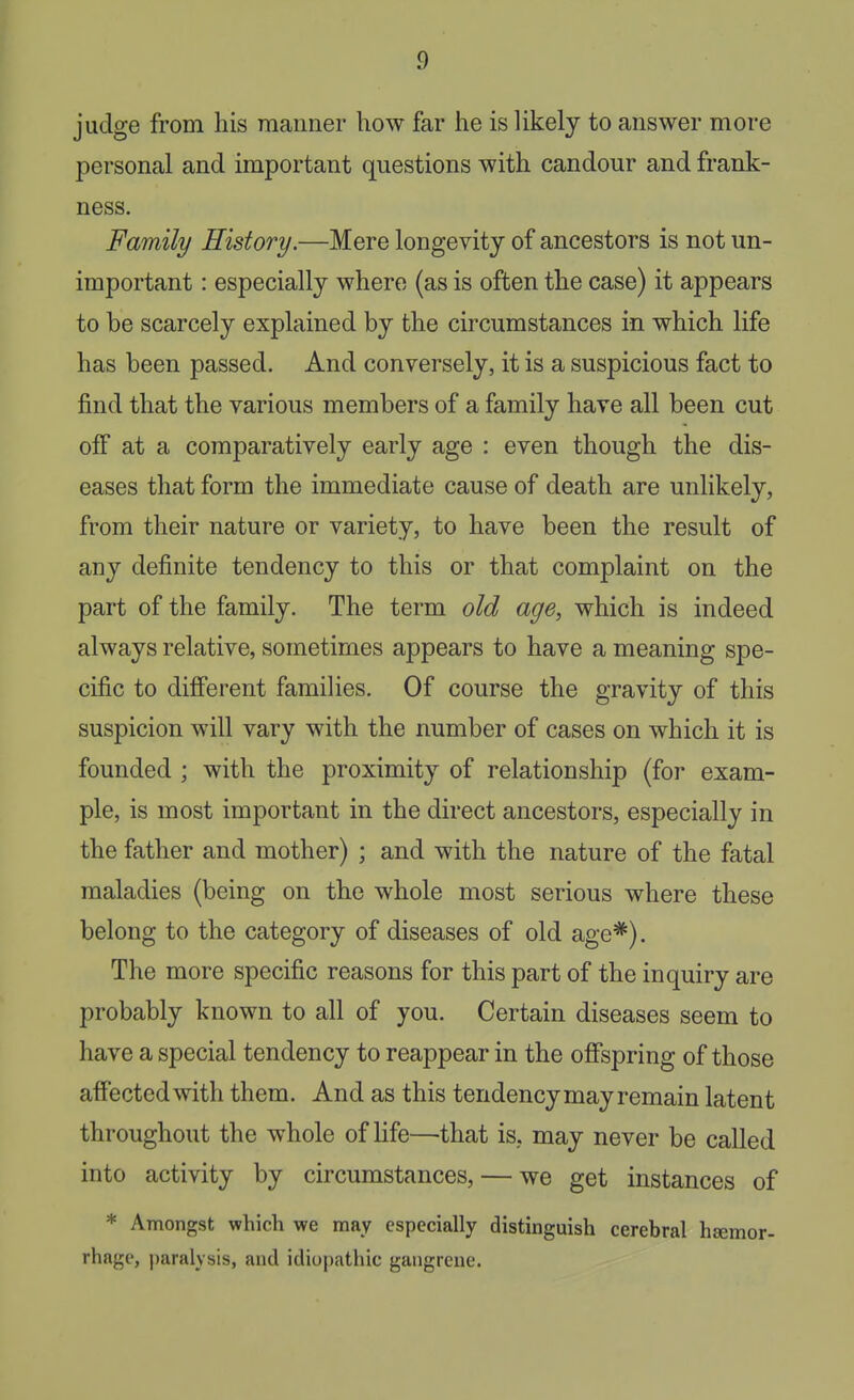 judge from his manner how far he is likely to answer more personal and important questions with candour and frank- ness. Family History.—Mere longevity of ancestors is not un- important : especially where (as is often the case) it appears to be scarcely explained by the circumstances in which life has been passed. And conversely, it is a suspicious fact to find that the various members of a family have all been cut off at a comparatively early age : even though the dis- eases that form the immediate cause of death are unlikely, from their nature or variety, to have been the result of any definite tendency to this or that complaint on the part of the family. The term old age, which is indeed always relative, sometimes appears to have a meaning spe- cific to different families. Of course the gravity of this suspicion will vary with the number of cases on which it is founded ; with the proximity of relationship (for exam- ple, is most important in the direct ancestors, especially in the father and mother) ; and with the nature of the fatal maladies (being on the whole most serious where these belong to the category of diseases of old age*). The more specific reasons for this part of the inquiry are probably known to all of you. Certain diseases seem to have a special tendency to reappear in the offspring of those affected with them. And as this tendency may remain latent throughout the whole of Hfe—that is, may never be called into activity by circumstances, — we get instances of * Amongst which we may especially distinguish cerebral hsemor- rhage, paralysis, and idiopathic gangrene.