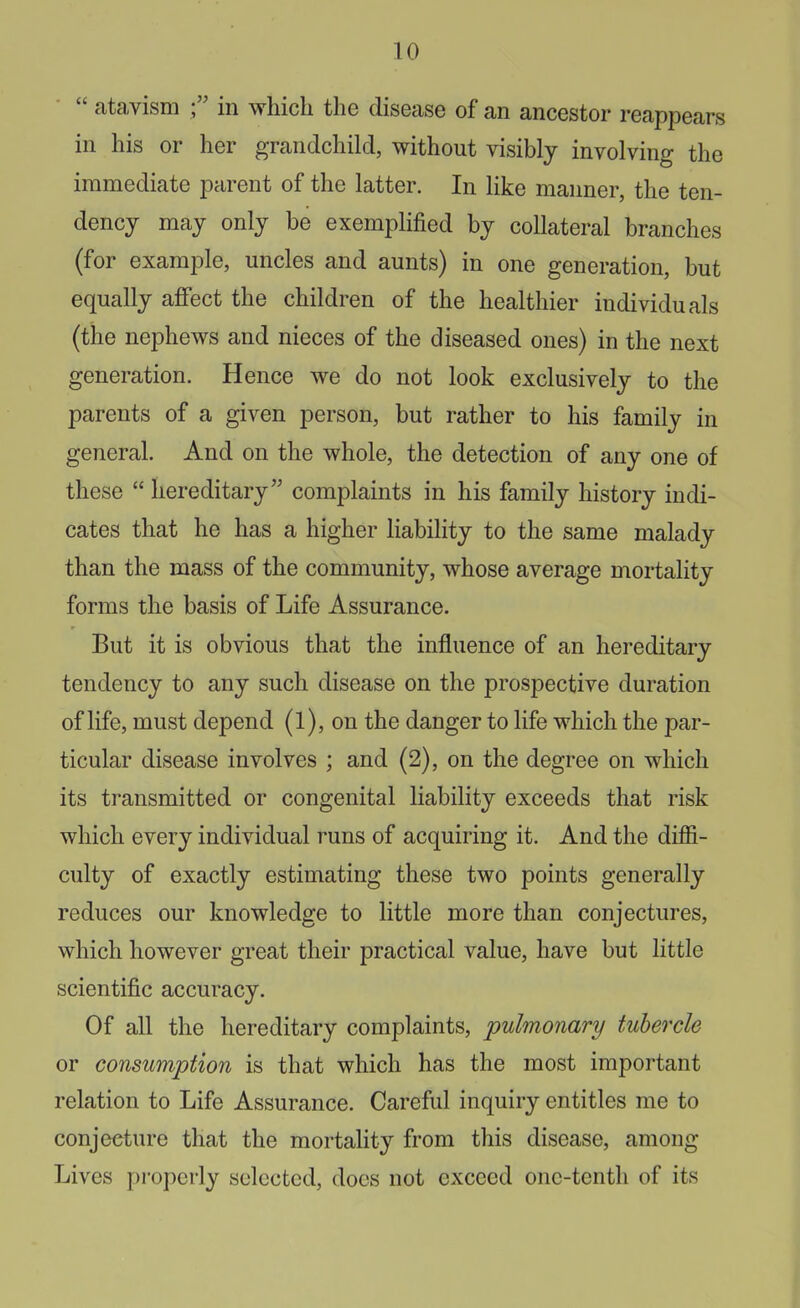  atavism in which the disease of an ancestor reappears in his or her grandchild, without visibly involving the immediate parent of the latter. In like manner, the ten- dency may only be exemplified by collateral branches (for example, uncles and aunts) in one generation, but equally affect the children of the healthier individuals (the nephews and nieces of the diseased ones) in the next generation. Hence we do not look exclusively to the parents of a given person, but rather to his family in general. And on the whole, the detection of any one of these  hereditary complaints in his family history indi- cates that he has a higher liability to the same malady than the mass of the community, whose average mortality forms the basis of Life Assurance. But it is obvious that the influence of an hereditary tendency to any such disease on the prospective duration of life, must depend (1), on the danger to life which the par- ticular disease involves ; and (2), on the degree on which its transmitted or congenital liability exceeds that risk which every individual runs of acquiring it. And the diffi- culty of exactly estimating these two points generally reduces our knowledge to little more than conjectures, which however great their practical value, have but little scientific accuracy. Of all the hereditary complaints, pulmonary tubercle or consumption is that which has the most important relation to Life Assurance. Careful inquiry entitles me to conjecture that the mortality from this disease, among Lives properly selected, docs not exceed one-tenth of its