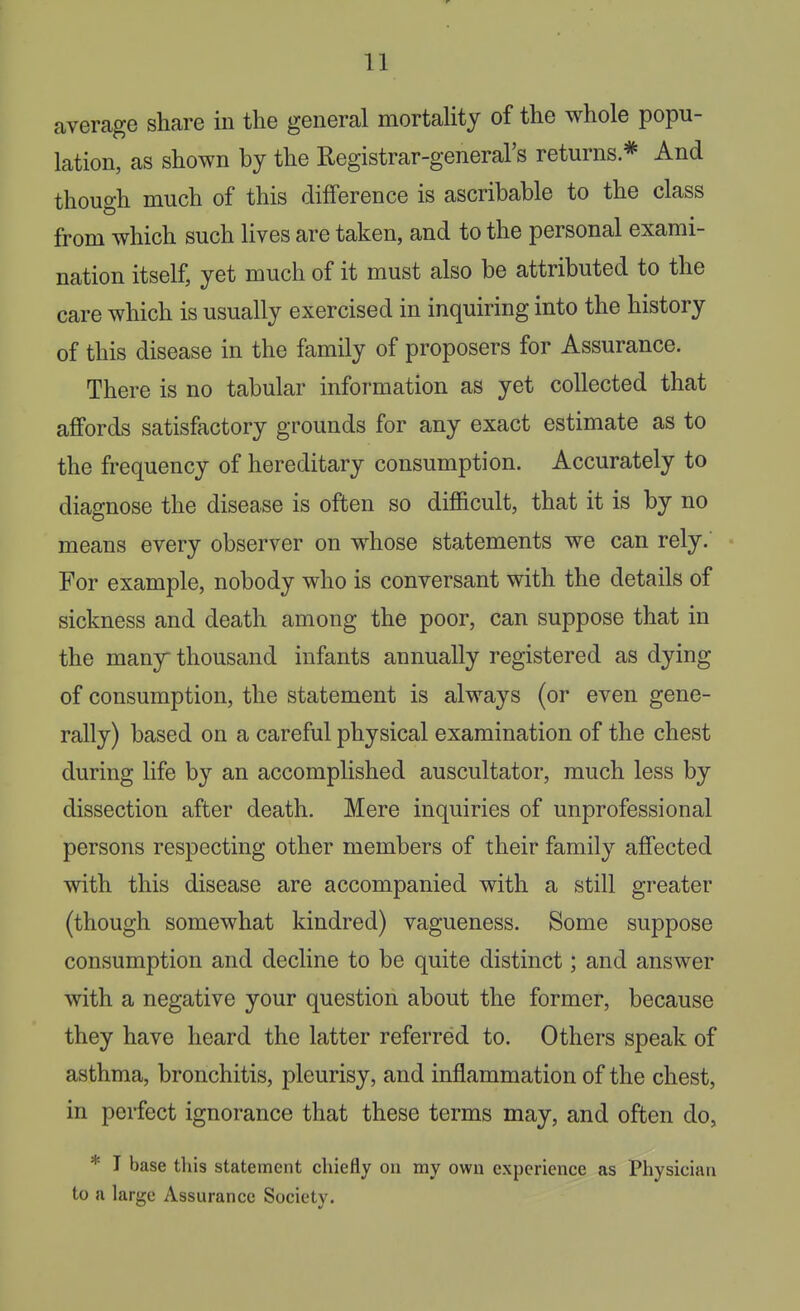 average share in the general mortaUty of the whole popu- lation, as shown by the Registrar-general's returns * And though much of this difference is ascribable to the class from which such lives are taken, and to the personal exami- nation itself, yet much of it must also be attributed to the care which is usually exercised in inquiring into the history of this disease in the family of proposers for Assurance. There is no tabular information as yet collected that affords satisfactory grounds for any exact estimate as to the frequency of hereditary consumption. Accurately to diagnose the disease is often so difficult, that it is by no means every observer on whose statements we can rely. For example, nobody who is conversant with the details of sickness and death among the poor, can suppose that in the many thousand infants annually registered as dying of consumption, the statement is always (or even gene- rally) based on a careful physical examination of the chest during life by an accomplished auscultator, much less by dissection after death. Mere inquiries of unprofessional persons respecting other members of their family affected with this disease are accompanied with a still greater (though somewhat kindred) vagueness. Some suppose consumption and decline to be quite distinct; and answer with a negative your question about the former, because they have heard the latter referred to. Others speak of asthma, bronchitis, pleurisy, and inflammation of the chest, in perfect ignorance that these terms may, and often do, * T base this statement chiefly on my own experience as Physician to a large Assurance Society.