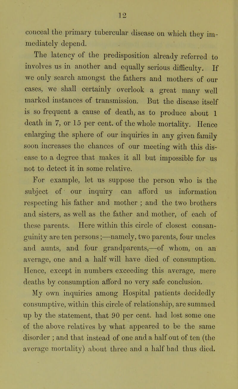 conceal the primary tubercular disease on which they im- mediately depend. The latency of the predisposition already referred to involves us in another and equally serious difficulty. If we only search amongst the fathers and mothers of our cases, we shall certainly overlook a great many well marked instances of transmission. But the disease itself is so frequent a cause of death, as to produce about 1 death in 7, or 15 per cent, of the whole mortality. Hence enlarging the sphere of our inquiries in any given family soon increases the chances of our meeting with this dis- ease to a degree that makes it all but impossible for us not to detect it in some relative. For example, let us suppose the person who is the subject of our inquiry can afford us information respecting his father and mother ; and the two brothers and sisters, as well as the father and mother, of each of these parents. Here within this circle of closest consan- guinity are ten persons;—namely, two parents, four uncles and aunts, and four grandparents,—of whom, on an average, one and a half will have died of consumption. Hence, except in numbers exceeding this average, mere deaths by consumption afford no very safe conclusion. My own inquiries among Hospital patients decidedly consumptive, within this circle of relationship, are summed up by the statement, that 90 per cent, had lost some one of the above relatives by what appeared to be the same disorder ; and that instead of one and a half out of ten (the average mortality) about three and a half had thus died.