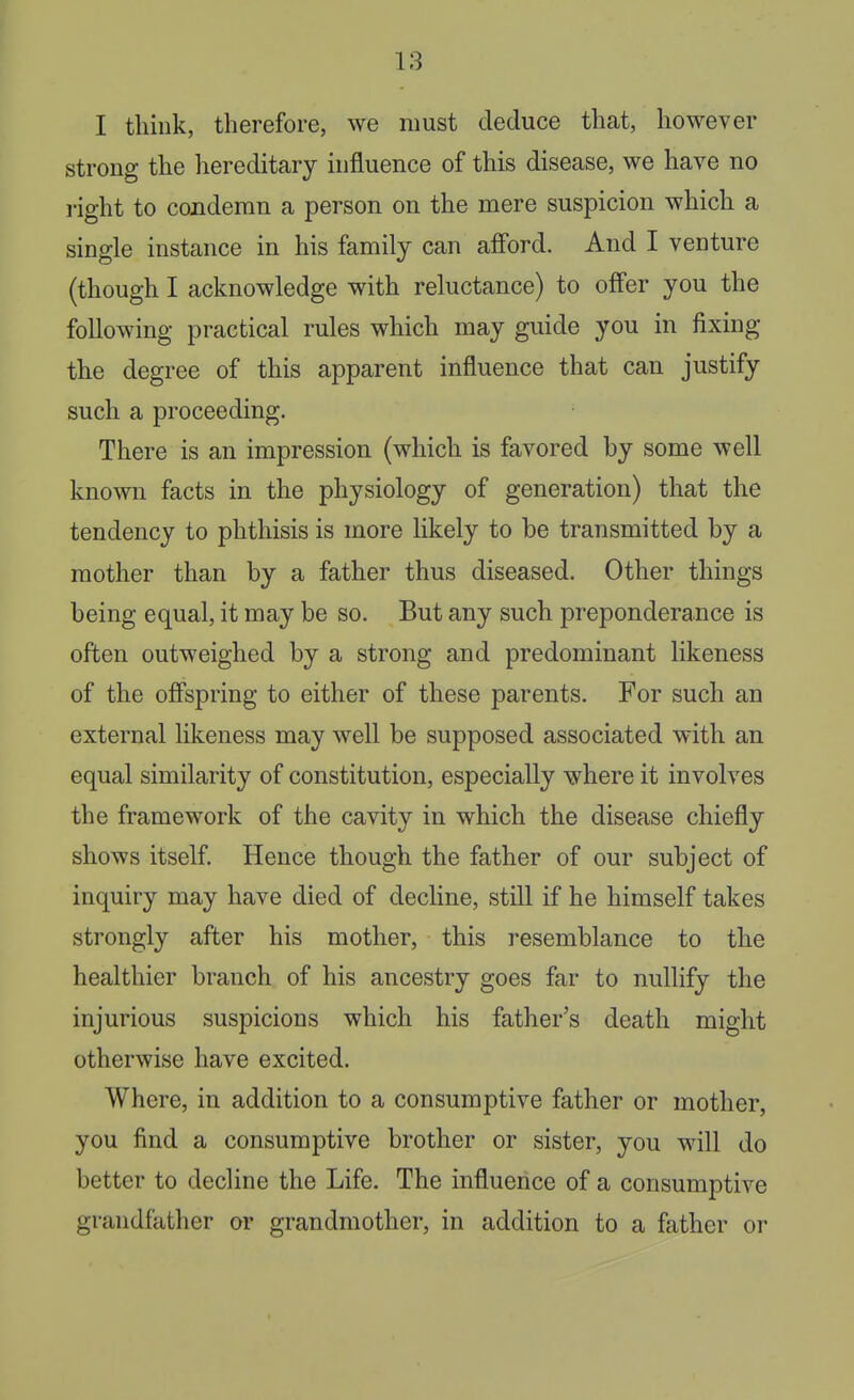 I think, therefore, we must deduce that, however strong the hereditary influence of this disease, we have no right to condemn a person on the mere suspicion which a single instance in his family can afford. And I venture (though I acknowledge with reluctance) to offer you the following practical rules which may guide you in fixing the degree of this apparent influence that can justify such a proceeding. There is an impression (which is favored by some well known facts in the physiology of generation) that the tendency to phthisis is more likely to be transmitted by a mother than by a father thus diseased. Other things being equal, it may be so. But any such preponderance is often outweighed by a strong and predominant likeness of the offspring to either of these parents. For such an external likeness may well be supposed associated with an equal similarity of constitution, especially where it involves the framework of the cavity in which the disease chiefly shows itself. Hence though the father of our subject of inquiry may have died of decline, still if he himself takes strongly after his mother, this resemblance to the healthier branch of his ancestry goes far to nullify the injurious suspicions which his father's death might otherwise have excited. Where, in addition to a consumptive father or mother, you find a consumptive brother or sister, you will do better to decline the Life. The influence of a consumptive grandfather or grandmother, in addition to a father or