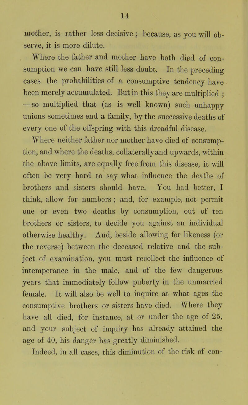 mother, is rather less decisive ; because, as you will ob- serve, it is more dilute. Where the father and mother have both died of con- sumption we can have still less doubt. In the preceding cases the probabilities of a consumptive tendency have been merely accumulated. But in this they are multiplied ; —so multiplied that (as is well known) such unhappy unions sometimes end a family, by the successive deaths of every one of the offspring with this dreadful disease. Where neither father nor mother have died of consump- tion, and where the deaths, collaterally and upwards, within the above limits, are equally free from this disease, it will often be very hard to say what influence the deaths of brothers and sisters should have. You had better, I think, allow for numbers ; and, for example, not permit one or even two deaths by consumption, out of ten brothers or sisters, to decide you against an individual otherwise healthy. And, beside allowing for likeness (or the reverse) between the deceased relative and the sub- ject of examination, you must recollect the influence of intemperance in the male, and of the few dangerous years that immediately follow puberty in the unmarried female. It will also be well to inquire at what ages the consumptive brothers or sisters have died. Where they have all died, for instance, at or under the age of 25, and your subject of inquiry has already attained the age of 40, his danger has greatly diminished. Indeed, in all cases, this diminution of the risk of con-