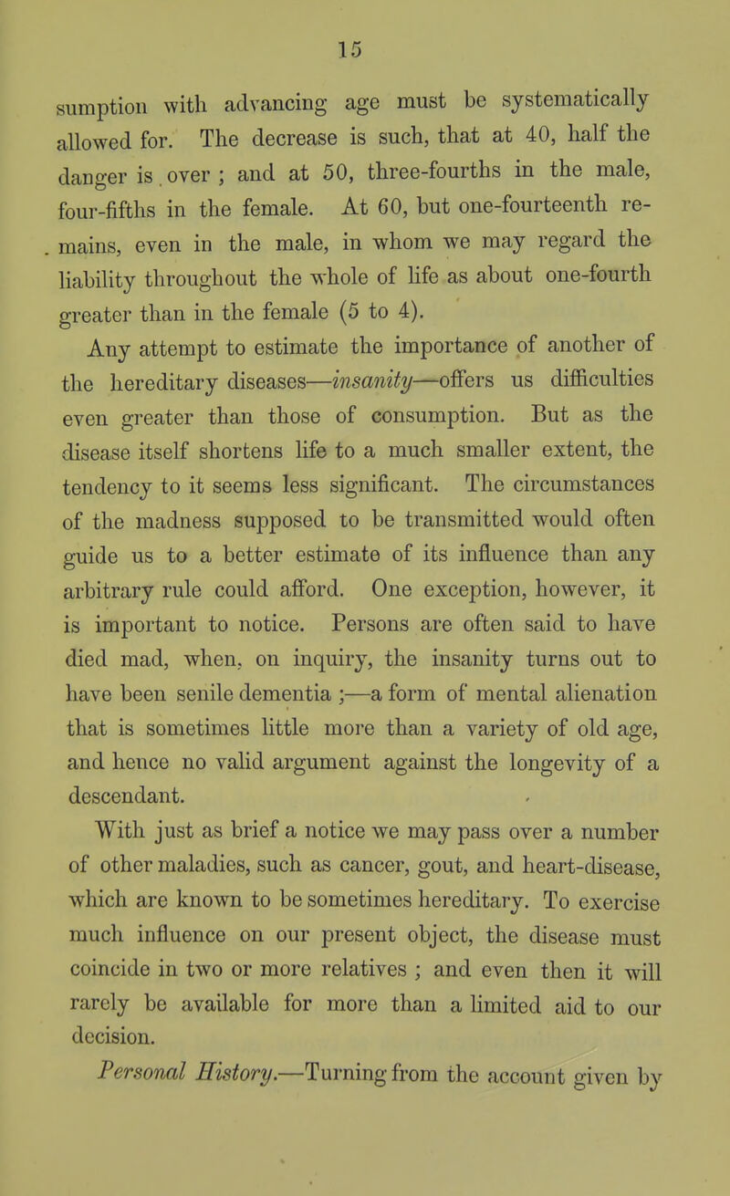 sumption with advancing age must be systematically allowed for. The decrease is such, that at 40, half the danger is. over ; and at 50, three-fourths in the male, four-fifths in the female. At 60, but one-fourteenth re- . mains, even in the male, in whom we may regard the liability throughout the whole of Hfe as about one-fourth greater than in the female (5 to 4). Any attempt to estimate the importance of another of the hereditary diseases—msa?i%—offers us difficulties even greater than those of consumption. But as the disease itself shortens Hfe to a much smaller extent, the tendency to it seems less significant. The circumstances of the madness supposed to be transmitted would often guide us to a better estimate of its influence than any arbitrary rule could afford. One exception, however, it is important to notice. Persons are often said to have died mad, when, on inquiry, the insanity turns out to have been senile dementia ;—a form of mental alienation that is sometimes little more than a variety of old age, and hence no valid argument against the longevity of a descendant. With just as brief a notice we may pass over a number of other maladies, such as cancer, gout, and heart-disease, which are known to be sometimes hereditary. To exercise much influence on our present object, the disease must coincide in two or more relatives ; and even then it will rarely be available for more than a Hmited aid to our decision. Personal History.—Turning from the account given by