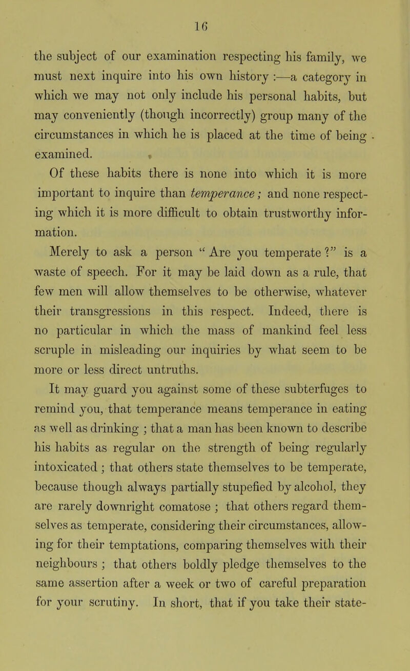 the subject of our examination respecting his family, we must next inquire into his own history :—a category in which we may not only include his personal habits, but may conveniently (though incorrectly) group many of the circumstances in which he is placed at the time of being examined. • Of these habits there is none into which it is more important to inquire than temperance; and none respect- ing which it is more difficult to obtain trustworthy infor- mation. Merely to ask a person Are you temperate'? is a waste of speech. For it may be laid down as a rule, that few men will allow themselves to be otherwise, whatever their transgressions in this respect. Indeed, there is no particular in which the mass of mankind feel less scruple in misleading our inquiries by what seem to be more or less direct untruths. It may guard you against some of these subterfuges to remind you, that temperance means temperance in eating as well as drinking ; that a man has been known to describe his habits as regular on the strength of being regularly intoxicated; that others state themselves to be temperate, because though always partially stupefied by alcohol, they are rarely downright comatose ; that others regard them- selves as temperate, considering their circumstances, allow- ing for their temptations, comparing themselves with their neighbours ; that others boldly pledge themselves to the same assertion after a week or two of careful preparation for your scrutiny. In short, that if you take their state-