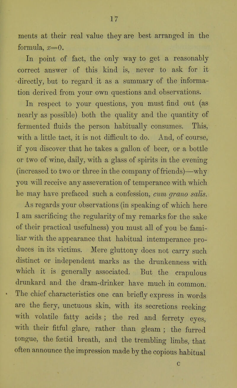 ments at their real value they are best arranged in the formula, x=0. In point of fact, the only way to get a reasonably correct answer of this kind is, never to ask for it directly, but to regard it as a summary of the informa- tion derived from your own questions and observations. In respect to your questions, you must find out (as nearly as possible) both the quality and the quantity of fermented fluids the person habitually consumes. This, with a little tact, it is not diflScult to do. And, of course, if you discover that he takes a gallon of beer, or a bottle or two of wine, daily, with a glass of spirits in the evening (increased to two or three in the company of friends)—why you will receive any asseveration of temperance with which he may have prefaced such a confession, cum grano salis. As regards your observations (in speaking of which here I am sacrificing the regularity of my remarks for the sake of their practical usefulness) you must all of you be fami- liar with the appearance that habitual intemperance pro- duces in its victims. Mere gluttony does not carry such distinct or independent marks as the drunkenness with which it is generally associated. But the crapulous drunkard and the dram-drinker have much in common. The chief characteristics one can briefly express in words are the fiery, unctuous skin, with its secretions reekino- with volatile fatty acids ; the red and ferrety eyes, with their fitful glare, rather than gleam ; the furred tongue, the foetid breath, and the trembling limbs, that often announce the impression made by the copious habitual c