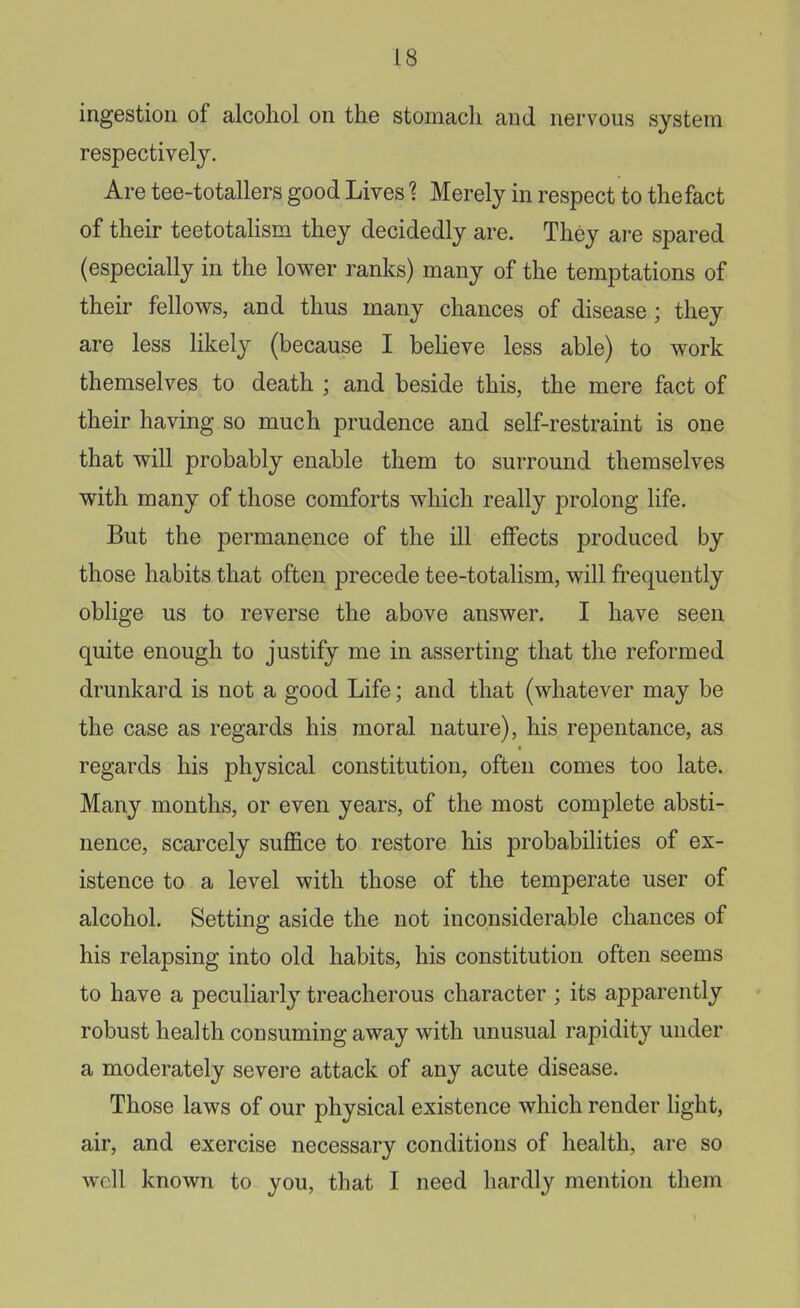 ingestion of alcohol on the stomach and nervous system respectively. Are tee-totallers good LivesMerely in respect to the fact of their teetotalism they decidedly are. They are spared (especially in the lower ranks) many of the temptations of their fellows, and thus many chances of disease; they are less likely (because I beheve less able) to work themselves to death ; and beside this, the mere fact of their having so much prudence and self-restraint is one that will probably enable them to surround themselves with many of those comforts which really prolong life. But the permanence of the ill effects produced by those habits that often precede tee-totalism, will frequently oblige us to reverse the above answer. I have seen quite enough to justify me in asserting that the reformed drunkard is not a good Life; and that (whatever may be the case as regards his moral nature), his repentance, as regards his physical constitution, often comes too late. Many months, or even years, of the most complete absti- nence, scarcely suffice to restore his probabilities of ex- istence to a level with those of the temperate user of alcohol. Setting aside the not inconsiderable chances of his relapsing into old habits, his constitution often seems to have a peculiarly treacherous character ; its apparently robust health consuming away with unusual rapidity under a moderately severe attack of any acute disease. Those laws of our physical existence which render light, air, and exercise necessary conditions of health, are so well known to you, that I need hardly mention them