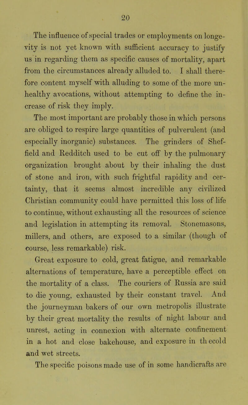 The influence of special trades or employments on longe- vity is not yet known with sufficient accuracy to justify us in regarding them as specific causes of mortality, apart from the circumstances already alluded to. I shall there- fore content myself with alluding to some of the more un- healthy avocations, without attempting to define the in- crease of risk they imply. The most important are probably those in which persons are obliged to respire large quantities of pulverulent (and especially inorganic) substances. The grinders of Shef- field and Redditch used to be cut off by the pulmonary organization brought about by their inhaling the dust of stone and iron, with such frightful rapidity and cer- tainty, that it seems almost incredible any civilized Christian community could have permitted this loss of life to continue, without exhausting all the resources of science and legislation in attempting its removal. Stonemasons, millers, and others, are exposed to a similar (though of course, less remarkable) risk. Great exposure to cold, great fatigue, and remarkable alternations of temperature, have a perceptible eff'ect on the mortality of a class. The couriers of Russia are said to die young, exhausted by their constant travel. And the journeyman bakers of our own metropolis illustrate by their great mortality the results of night labour and unrest, acting in connexion with alternate confinement in a hot and close bakehouse, and exposure in thecold and wet streets. The specific poisons made use of in some handicrafts are
