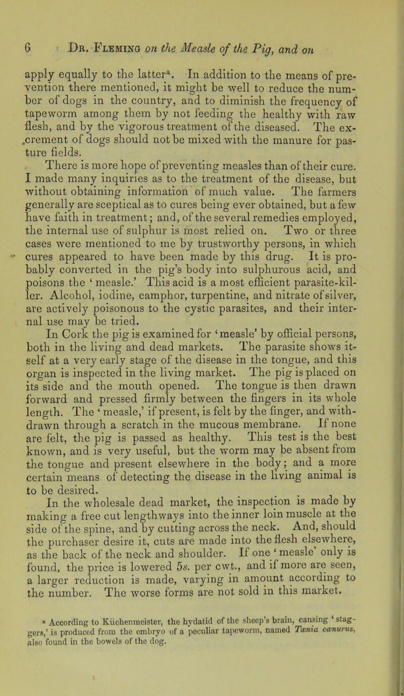 apply equally to the latter*. In addition to the means of pre- vention there mentioned, it might be well to reduce the num- ber of dogs in the country, and to diminish the frequency of tapeworm among them by not feeding the healthy with raw flesh, and by the vigorous treatment of the diseased. The ex- ,crement of dogs should not be mixed with the manure for pas- ture fields. There is more hope of preventing measles than of their cure. I made many inquiries as to the treatment of the disease, but without obtaining information of much value. The farmers generally are sceptical as to cures being ever obtained, but a few have faith in treatment; and, of the several remedies employed, the internal use of sulphur is most relied on. Two or three cases were mentioned to me by trustworthy persons, in which cures appeared to have been made by this drug. It is pro- bably converted in the pig's body into sulphurous acid, and poisons the ' measle.' This acid is a most efficient parasite-kil- ler. Alcohol, iodine, camphor, turpentine, and nitrate of silver, are actively poisonous to the cystic parasites, and their inter- nal use may be tried. In Cork the pig is examined for ' measle' by official persons, both in the living and dead markets. The parasite shows it- self at a very early stage of the disease in the tongue, and this organ is inspected in the living market. The pig is placed on its side and the mouth opened. The tongue is then drawn forward and pressed firmly between the fingers in its whole length. The ' measle,' if present, is felt by the finger, and with- drawn through a scratch in the mucous membrane. If none are felt, the pig is passed as healthy. This test is the best known, and is very useful, but the worm may be absent from the tongue and present elsewhere in the body; and a more certain means of detecting the disease in the living animal is to be desired. In the wholesale dead market, the inspection is made by making a free cut lengthways into the inner loin muscle at the side of the spine, and by cutting across the neck. And, should the purchaser desire it, cuts are made into the flesh elsewhere, as the back of the neck and shoulder. If one ' measle' only is found, the price is lowered 5s. per cwt., and if more are seen, a larger reduction is made, varying in amount according to the number. The worse forms are not sold in this market. » According to Kiichenmeister, the hydatid of the sheep's brain, causing ' stag- gers,' is produced from the embryo of a peculiar tapeworm, named Tmnia cainurus, also found in the bowels of the dog.