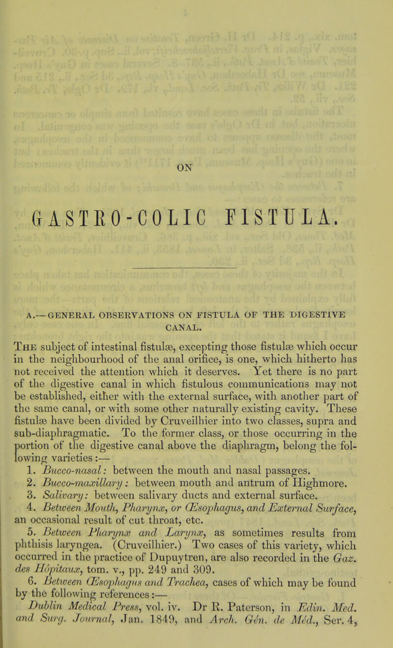 ON GASTEO-COLIC FISTULA. A.—GENERAL OBSERVATIONS ON FISTULA OF THE DIGESTIVE CANAL. The subject of intestinal fistiilsB, excepting those fistulas which occur in the neighbourhood of the anal orifice, is one, which hitherto has not received the attention which it deserves. Yet there is no part of the digestive canal in which fistulous communications may not be established, either with the external surface, with another part of the same canal, or with some other naturally existing cavity. These fistulas have been divided by Cruveilhier into two classes, supra and sub-diaphragmatic. To the former class, or those occurring in the portion of the digestive canal above the diaphragm, belong the fol- lowing varieties:— 1. Bucco-nasal: between the mouth and nasal passages. 2. Bucco-maxillary: between mouth and antrum of Highmore. 3. Salivary: between salivary ducts and external surface. 4. Between Mouth, Pharynx, or CEsojyhagus, and External Surfacey an occasional result of cut throat, etc. 5. Between Bharyna and Larynx, as sometimes results from phthisis laryngea. (Cruveilhier.) Two cases of this variety, which occurred in the practice of Dupuytren, are also recorded in the Gaz. des Hopitaux, torn, v., pp. 249 and 309. 6. Between GSsophagns and Trachea, cases of which may be found by the following references:— Dublin Medical Press, vol. iv. Dr R. Paterson, in Edin. Med. and Surg. Journal, Jan. 1849, and Arch. Gen. de MM., Ser. 4,