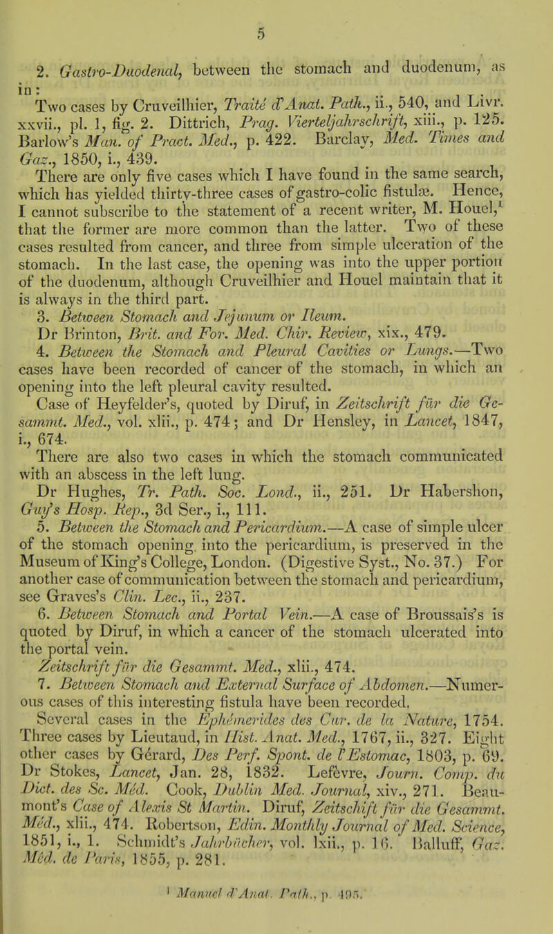 2. Gastro-Diiodetial, between the Stomach and duodenum, as 1 wo cases by Cruveilhier, Traite d'Anat. Path., ii., 540, and l^ivr. xxvii., pi. 1, fig. 2. Dittrich, Prag. Vierteljahrschrift, xiii., p. 125. Barlow's 3fan. of Pract. Med., p. 422. Barclay, Med. Times and Gaz., 1850, i., 439. There are only five cases which I have found in the same search, which has yielded thirty-three cases of gastro-colic fistulas. Hence, I cannot subscribe to the statement of a recent writer, M. Houel,^ that the former are more common than the latter. Two of these cases resulted from cancer, and three fi-om simple ulceration of the stomach. In the last case, the opening was into the upper portion of the duodenum, although Cruveilhier and Houel maintain that it is always in the third part. 3. Between Stomach and Jejunum or Ileum. Dr Brinton, Brit, and For. Med. Chir. Review, xix., 479. 4. Between the Stomach and Pleural Cavities or Lungs.—Two cases have been recorded of cancer of the stomach, in which an opening into the left pleural cavity resulted. Case of Heyfelder's, quoted by Diruf, in Zeitschrift fur die Ge- sammt. Med., vol. xlii., p. 474; and Dr Hensley, in Lancet, 1847, i., 674. There are also two cases in which the stomach communicated with an abscess in the left lung. Dr Hughes, Tr. Path. Sac. Jjond., ii., 251. Dr Habershon, Guy's Hosp. Rep., 3d Ser., i.. 111. 5. Between the Stomach and Pericardium.—A case of simple ulcer of the stomach opening, into the pericardium, is preserved in the Museum of King's College, London. (Digestive Syst., No. 37.) For another case of communication between the stomach and pericardium, see Graves's Clin. Lee, ii., 237. 6. Betioeen Stomach and Portal Vein.—A case of Broussais's is quoted by Diruf, in which a cancer of the stomach ulcerated into the portal vein. Zeitschrift far die Gesammt. Med., xlii., 474. 7. Betioeen Stomach and External Surface of Abdomen.—Numer- ous cases of this interesting fistula have been recorded. Several cases in the Epheinerides des Cur. de la Nature, 1754. Three cases by Lieutaud, in [list. Anat. Med., 1767, ii., 327. Eight other cases by Gerard, Des Perf. Spont. de VEstomac, 1803, p. 69. Dr Stokes, Lancet, Jan. 28, 1832. Lef^vre, Journ. Comp. du Diet, des Sc. Med. Cook, Dublin Med. Journal, xiv., 271. Beau- mont's Case of Alexis St Martin. Diruf, Zeitschift fiir die Gesammt. MkL, xlii., 474. llobertson, Ediii. Monthly Journal of Med. Science, 1851, i., 1. Schmidt's Jahrbiicher, vol. Ixii., p. 16. ' iialluff, Gaz. Med. de f'ari.s, 1855, p. 281. ' Manuel d'Anaf . raih.. p. 4!).^.