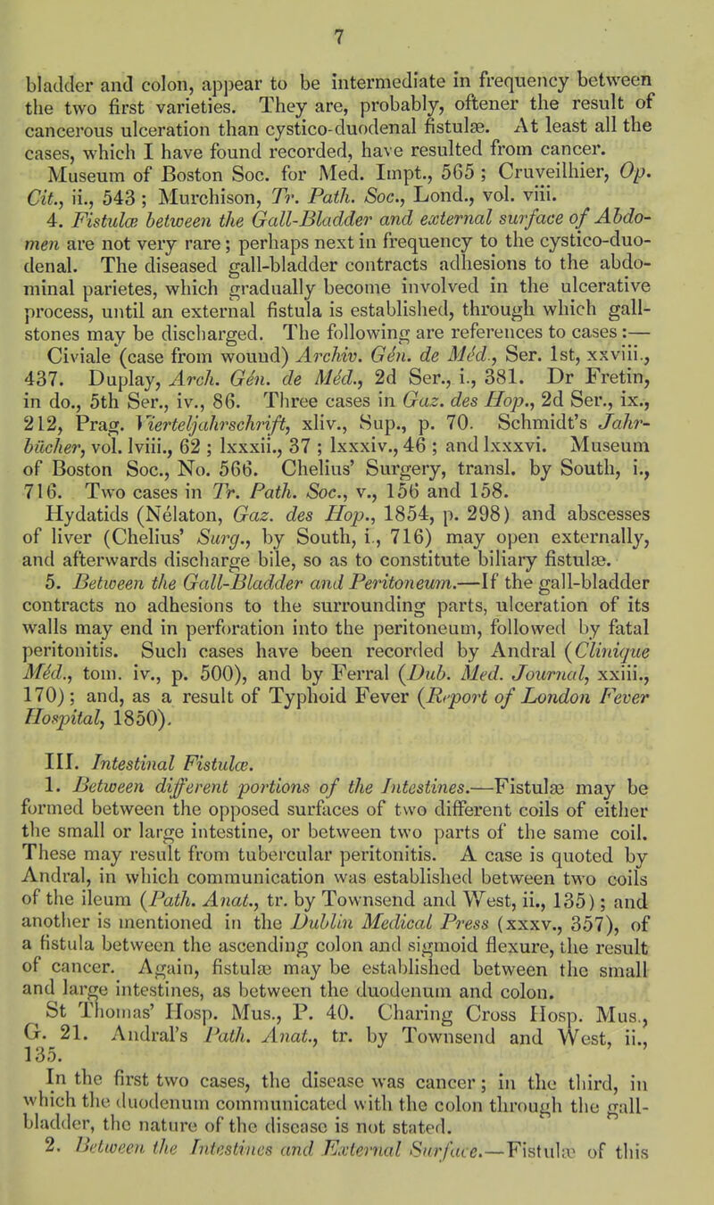 bladder and colon, appear to be intermediate in frequency between the two first varieties. They are, probably, oftener the result of cancerous ulceration than cystico-duodenal fistulse. At least all the cases, which I have found recorded, have resulted from cancer. Museum of Boston Soc. for Med. Impt., 565 ; Cruveilhier, Op. CiL, ii., 543 ; Murchison, Tr. Path. Soc, Lond., vol. viii. 4. FistuloB between the Gall-Bladder and external surface of Abdo- men are not very rare; perhaps next in frequency to the cystico-duo- denal. The diseased gall-bladder contracts adhesions to the abdo- minal parietes, which gradually become involved in the ulcerative process, until an external fistula is established, through which gall- stones may be discharged. The following are references to cases :— Civiale (case from wound) Archiv. GSi. de MM., Ser. 1st, xxviii., 437. Duplay, Arch. Gen. de MM., 2d Ser., i., 381. Dr Fretin, in do., 5th Ser., iv., 86. Three cases in Gaz. des Hop., 2d Ser., ix., 212, Prag. Yierteljahrschnft, xliv., Sup., p. 70. Schmidt's Jahr- bilcher, vol. Iviii., 62 ; Ixxxii., 37 ; Ixxxiv., 46 ; and Ixxxvi. Museum of Boston Soc, No. 566. Chelius' Surgery, transl. by South, i., 716. Two cases in Tr. Path. Soc, v., 156 and 158. Hydatids (Nelaton, Gaz. des Hop., 1854, p. 298) and abscesses of liver (Chelius' Surg., by South, i., 716) may open externally, and afterwards discharge bile, so as to constitute biliary fistulge. 5. Between the Gall-Bladder and Peritoneum.—If the gall-bladder contracts no adhesions to the surrounding parts, ulceration of its walls may end in perforation into the peritoneum, followed by fatal peritonitis. Such cases have been recorded by Andral {Clinigue MM., torn, iv., p. 500), and by Ferral {Dub. Med. Journal, xxiii., 170); and, as a result of Typhoid Fever {Report of London [ever Hospital, 1850), III. Intestinal Fistulce. 1. Between different portions of the Intestines.—Fistulje may be formed between the opposed surfaces of two different coils of either the small or large intestine, or between two parts of the same coil. These may result from tubercular peritonitis. A case is quoted by Andral, in which communication was established between two coils of the ileum {Path. Anat., tr. by Townsend and West, ii., 135); and another is mentioned in the Dublin Medical Press (xxxv., 357), of a fistula between the ascending colon and sigmoid flexure, the result of cancer. Again, fistulas may be established between the small and large intestines, as between the duodenum and colon. St Thomas' Hosp. Mus., P. 40. Charing Cross Hosp. Mus., G. 21. Andral's Path. Anat., tr. by Townsend and West, ii., 135. In the first two cases, the disease was cancer; in the third, in which the duodenum communicated with the colon through the gall- bladder, the nature of the disease is not stated. 2. Between the Intestines and External Surface.—Y\^\w\'x of this