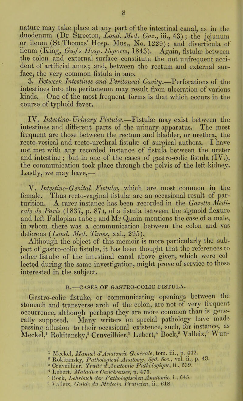 nature may take place at any part of the intestinal canal, as in the duodenum (Dr Streeton, Lond. Med. Gaz., iii., 43) ; the jejunum or ileum (St Thomas' Hosp. Mus., No. 1229) ; and diverticula of ileum (King, Gui/'s Hosp. Reports^ 1843). Again, fistula) between the colon and external surface constitute the not unfrequent acci- dent of artificial anus; and, between the rectum and external sur- face, the very common fistula in ano. 3. Between Intestines and Peritoneal Cavity.—Perforations of the intestines into the peritoneum may result from ulceration of various kinds. One of the most frequent forms is that which occurs in the course of typhoid fever. IV. Intestino-Urinary Fistulce.—Fistulae may exist between the intestines and different parts of the urinary apparatus. The most frequent are those between the rectum and bladder, or urethra, the recto-vesical and recto-urethral fistulse of surgical authors. I have not met with any recorded instance of fistula between the ureter and intestine ; but in one of the cases of gastro-colic fistula (IV.)> the communication took place through the pelvis of the left kidney. Lastly, we may have,— V. Intestino-Genital Fistidw, which are most common in the female. Thus recto-vaginal fistulas are an occasional result of par- turition. A rarer instance has been recorded in the Gazette Medi- cale de Paris (1837, p. 87), of a fistula between the sigmoid flexure and left Fallopian tube ; and Mr Quain mentions the case of a male, in whom there was a communication between the colon and vas deferens {Lond. Med. Times, xxi., 295). Although the object of this memoir is more particularly the sub- ject of gastro-colic fistulte, it has been thought that the references to other fistulje of the intestinal canal above given, which were col lected during the same investigation, might prove of service to those interested in the subject. B.—CASES OF GASTRO-COLIC FISTULA. Gastro-colic fistulas, or communicating openings between the stomach and transverse arch of the colon, are not of very frequent occurrence, although perhaps they are more common than is gene- rally supposed. Many writers on special pathology have made passing allusion to their occasional existence, such, for instance, as Meckel,^ Rokitansky,^ Cruveilhier,'' Lebert,^ Bock,^ Vallcix,'' ^ Meckel, Manuel Anatomic Generate, torn, iii., P-.f42. 2 Rokitansky, Pathological Anatomj/, Syd. S'oc, vol. ii., p. 43. ^ Cruveilhier, Traite d'Anatomic Pathologiqm, ii., 539. * Lebert, Maladies Cancereuses, p. 473. Ilock, Lehrhtich dcr rathologischcn Anatomic, i., 645.  \^illcix, Guide du MSdccin Praticiai^ ii., G18.