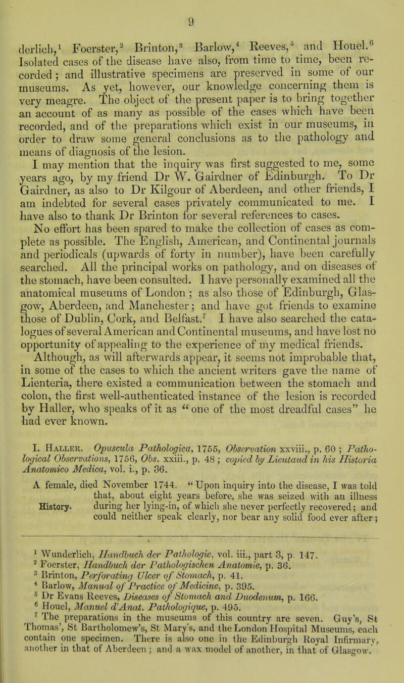 (Icrlicli/ Foerster,^ Brititon/ Barlow/ Reeves/ and Houel.° Isolated cases of the disease have also, from time to time, been re- corded ; and illustrative specimens are preserved in some of our museums. As yet, however, our knowledge concerning them is very meagre. The object of the present paper is to bring together an account of as many as possible of the cases which have been recorded, and of the preparations which exist in our museums, in order to draw some general conclusions as to the pathology and means of diagnosis of the lesion. I may mention that the inquiry was first suggested to me, some years ago, by my friend Dr W. Gairdner of Edinburgh. To Dr Gairdner, as also to Dr Kilgour of Aberdeen, and other friends, I am indebted for several cases privately communicated to me. I have also to thank Dr Brinton for several references to cases. No effort has been spared to make the collection of cases as com- plete as possible. The English, American, and Continental journals and periodicals (upwards of forty in number), have been carefully searched. All the principal works on pathology, and on diseases of the stomach, have been consulted. I have personally examined all the anatomical museums of London ; as also those of Edinburgh, Glas- gow, Aberdeen, and Manchester; and have got friends to examine those of Dublin, Cork, and Belfast.I have also searched the cata- logues of several American and Continental museums, and have lost no opportunity of appealing to the experience of my medical friends. Although, as will afterwards appear, it seems not improbable that, in some of the cases to which the ancient writers gave the name of Lienteria, there existed a communication between the stomach and colon, the first well-authenticated instance of the lesion is recorded by Haller, who speaks of it as  one of the most dreadful cases he had ever known. I. Haller. Opuscula Pathologica, 1766, Observation xxviii., p. 60 ; Patho- logical Observations, 1766, Obs. xxiii., p. 48 ; copied by Lieutaud in his Historia Anatomico Medica, vol. i., p. 36. A female, died November 1744. Upon inquiry into the disease, I was told that, about eight years before, she was seized with an illness History. during her lying-in, of which she never perfectly recovered; and could neither speak clearly, nor bear any solid food ever after; ^ Wunderlich, Ilandbucli der Pathologic, vol. iii., part 3, p. 147. ' Focrster, Handbuch der Pathologischcn Anatomic, p. 36. ^ Brinton, Perforating Ulcer of Utoniach, p. 41. * liarlow. Manual of Practice of Medicine^ p. 395. ^ Dr Evans Reeves, Diseases of Stomach and Duodenum, p. 166.  Houel, Manuel d'Anat. Pathologique, p. 495. ^ The preparations in the museums of this country are seven. Guy's, St Thomas', 8t Bartholomew's, St Mary's, and the London I lospital Musemns, each contain one specimen. There is also one in the Edinburgh Royal Infirmarv, another in that of Aberdeen ; and a wax model of another, in that of Gla.sgow.