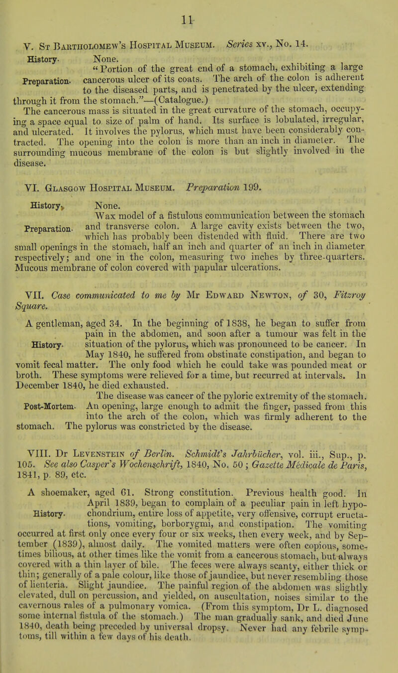 V. Sr BAUTnoLOME-vv's Hospital Museum. Scries xv., No. 14. History. None. «Portion of the great end of a stomach, exhibiting a large Preparation, cancerous ulcer of its coats. The arch of the colon is adherent to the diseased parts, and is penetrated by the ulcer, extending through it from the stomach.—(Catalogue.) The cancerous mass is situated in the great curvature of the stomach, occupy- ing a space equal to size of palm of hand. Its surface is lobulated, irregular, and ulcerated. It involves the pylorus, which must have been considerably con- tracted. The opening into the colon is more than an inch in diameter. The surrounding mucous membrane of the colon is but slightly involved iu the disease. VI. Glasgow Hospital Museum, Preparation 199. Historyj, None. Wax model of a fistulous communication between the stomach Preparation- transverse colon. A large cavity exists between the two, which has probably been distended with fluid. There are two small openings in the stomach, half an inch and quarter of an inch in diameter respectively; and one in the colon, measuring two inches by three-quarters. Mucous membrane of colon covered Avith papular ulcerations. VII. Case communicated to me by Mr Edward Newton, of 30, Fitzroy Square. A gentleman, aged 34. In the beginning of 1838, he began to suffer from pain in the abdomen, and soon after a tumour was felt in the History. situation of the pylorus, which was pronounced to be cancer. In May 1840, he suflered from obstinate constipation, and began to vomit fecal matter. The only food which he could take was pounded meat or broth. These symptoms were relieved for a time, but recurred at intervals. In December 1840, he died exhausted. The disease was cancer of the pyloric extremity of the stomach. Post-Mortem. An opening, large enough to admit the finger, passed from this into the arch of the colon, which was firmly adherent to the stomach. The pylorus was constricted by the disease. VIII. Dr Levenstein of Berlin. Schmidt's Jahrbiicher, vol. iii., Sup., p. 105. See also Casper's Wochemchrift, 1840, No. 50; Gazette Medicale de Paris, 1841, p. 89, etc. A shoemaker, aged Gl. Strong constitution. Previous health good. In April 1839, began to complain of a peculiar pain in left hypo- Hifltory. chondrium, entire loss of appetite, very ofiensive, corrupt eructa- tions, vomiting, borborygmi, and constipation. The vomiting occurred at first only once every four or six weeks, then every week, and by Sep- tember (1839), almost daily. The vomited matters were often copious, some- times bilious, at other times like the vomit from a cancerous stomach, but always covered with a thin layer of bile. The feces were always scanty, either thick or thin; generally of a pale colour, like those of jaundice, but never resembling those of lienteria. Slight jaundice. The painful region of the abdomen was slightly elevated, dull on percussion, and yielded, on auscultation, noises similar to the cavernous rales of a pulmonary vomica. (From this symptom, Dr L. diagnosed some internal fistida of the stomach.) The man gradually sank, and died June 1840, death being preceded by universal dropsy. Never had any febrile symp- toms, till within a few days of his death.