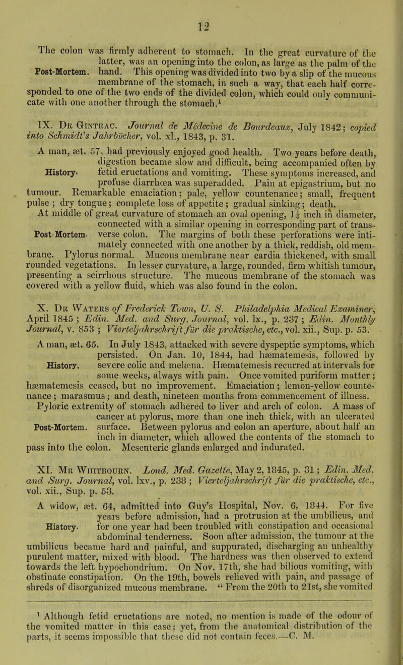 The colon was firmly adherent to stoniacli. In the great curvature of the latter, was an opening into the colon, as large as the palm of the Post-Mortem. hand. This opening was divided into two by a slip of the mucous membrane of the stomach, in such a way, that each half corre- sponded to one of the two ends of the divided colon, which could only communi- cate with one another through the stomach,'' IX. Dr Gr NTRAC. Journal de Medecine de Bourdeaux, July 1842; copied into Schmidt's Jahrbilchcr, vol. xl., 1843, p. 31. A man, set. 57, had previously enjoyed good health. Two years before death, digestion became slow and difficult, being accompanied often by History. fetid eructations and vomiting. These symptoms increased, and profuse diarrhoea was superadded. Pain at epigastrium, but no tumour. Remarkable emaciation; pale, yellow countenance; small, frequent pulse ; dry tongue; complete loss of appetite ; gradual sinking; death. At middle of great curvature of stomach an oval opening, ] ^ inch iii diameter, connected with a similar opening in corresponding part of trans- Post-Mortem- verse colon. The margins of both these perforations were inti- mately connected with one another by a thick, reddish, old mem- brane. Pylorus normal. Mucous membrane near cardia thickened, with small rounded vegetations. In lesser curvature, a large, rounded, firm whitish tumour, presenting a scirrhous structure. The mucous membrane of the stomach was covered with a yellow fluid, which was also found in the colon. X. Dr Waters of Frederick Town, U. S. Philadelphia Medical Examiner, April 1845 ; Edin. Med. and Surg. Journal, vol. Ix., p. .237; Edin. Monthly Journal, v. 853 ; VierteljahrschriJ't f iir die praktische, etc., vol. ndi., Sup. p. 53. A man, set. 65. In July 1843, attacked with severe dyspeptic symptoms, which persisted. On Jan. 10, 1844, had htematemesis, followed by History. severe colic and metena. Ilfematemesis recurred at intervals for some weeks, always with pain. Once vomited puriform matter ; hsematemesis ceased, but no improvement. Emaciation; lemon-yellow comite- nance ; marasmus; and death, nineteen months from commencement of illness. Pyloric extremity of stomach adhered to liver and arch of colon. A mass of cancer at pylorus, more than one inch thick, with an ulcerated Post-Mortem. surface. Between pylorus and colon an aperture, about half an inch in diameter, which allowed the contents of the stomach to pass into the colon. Mesenteric glands enlarged and indurated. XI. Mr Wiiitbodrn. Lond. Med. Gazette, May 2,1845, p. 31; Edin. Med. and Surg. Journal, vol. Ixv., p. 238 ; VierteljahrschriJ't fur die praktische, etc., vol. xii., Sup. p. 63. A widow, set. 64, admitted into Guy's Hospital, Nov. 6, 1844. For five years before admission, had a protrusion at the umbilicus, and History. for one year had been troubled with constipation and occasionul abdominal tenderness. Soon after admission, the tumour at tlie umbilicus became hard and painful, and suppiu-ated, discharging an unhealthy purulent mattei% mixed with blood. The hardness was then observed to extend towards the left hypoehondrium. On Nov. 17th, she had bilious vomiting, wilh obstinate constipation. On the 19th, bowels relieved with pain, and passage of shreds of disorganized mucous membrane.  From the 20th to 21st, she vomited ' Although fetid eructations are noted, no mention is n)ade of the odour of the vomited matter in this case; yet, from the anatomical distribution of the parts, it seems impossible that these did not contain feces.—C. M.