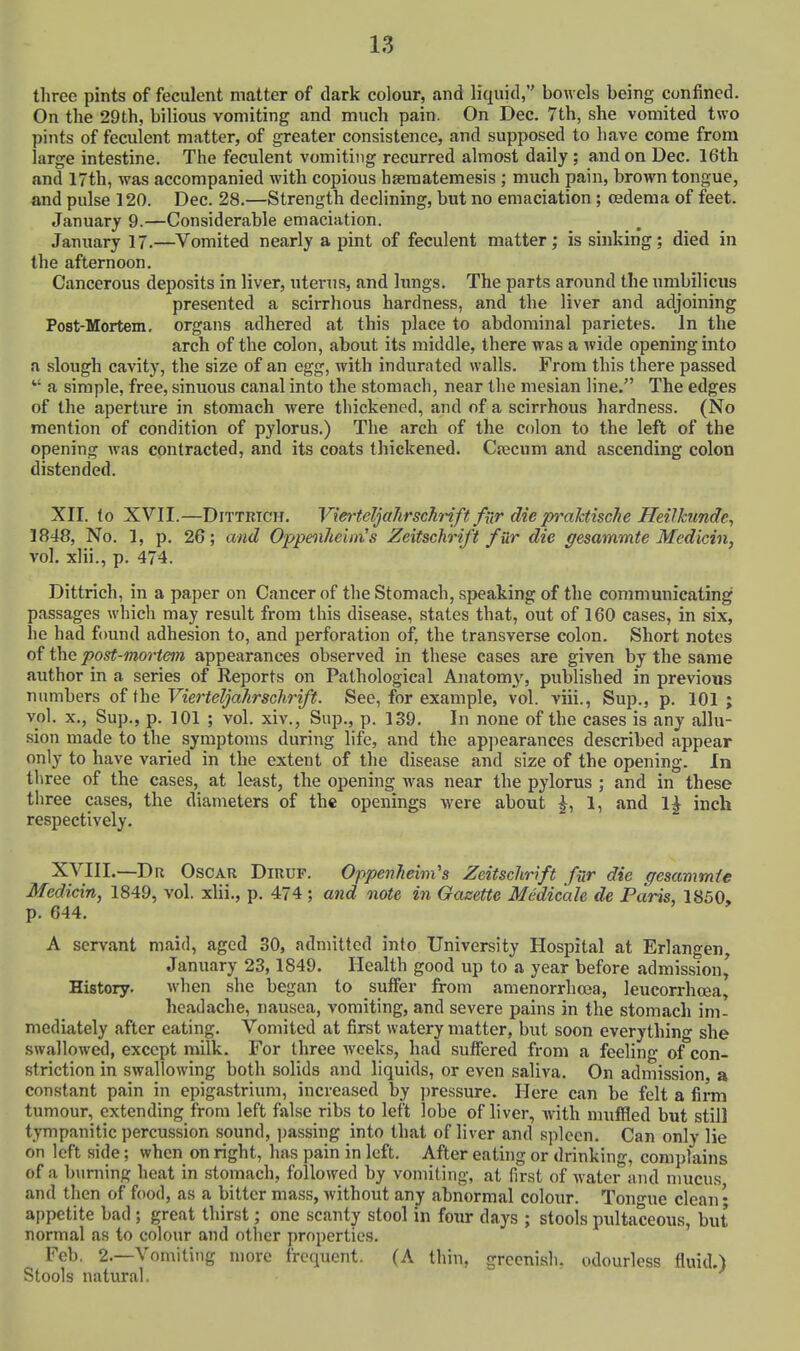 three pints of feculent matter of dark colour, and liquid, bowels being confined. On the 29th, bilious vomiting and much pain. On Dec. 7th, she vomited two pints of feculent matter, of greater consistence, and supposed to have come from large intestine. The feculent vomiting recurred almost daily ; and on Dec. 16th and 17th, was accompanied with copious hseraatemesis ; much pain, brown tongue, and pulse 120. Dec. 28.—Strength declining, but no emaciation; oedema of feet. January 9.—Considerable emaciation. January 17.—Vomited nearly a pint of feculent matter; is sinking; died in the afternoon. Cancerous deposits in liver, uterus, and lungs. The parts around the umbilicus presented a scirrhous hardness, and the liver and adjoining Post-Mortem. organs adhered at this place to abdominal parietes. In the arch of the colon, about its middle, there was a wide opening into a slough cavity, the size of an egg, with indurated walls. From this there passed a simple, free, sinuous canal into the stomach, near the mesian line. The edges of the aperture in stomach were thickened, and of a scirrhous hardness. (No mention of condition of pylorus.) The arch of the colon to the left of the opening was contracted, and its coats thickened. Cajcum and ascending colon distended. XII. to XVII.—DiTTRTCH. VierteljaJirschrift fnr die pyxxhtiscJie Heilktmde, 1848, No. 1, p. 26; and Oppenhehn's Zeitschrift fur die gesammte Medicin, vol. xlii., p. 474. Dittrich, in a paper on Cancer of the Stomach, speaking of the communicating passages which may result from this disease, states that, out of 160 cases, in six, he had found adhesion to, and perforation of, the transverse colon. Short notes of the post-mortem appearances observed in these cases are given by the same author in a series of Reports on Pathological Anatomy, published in previous numbers of the Vierteljahrschrift. See, for example, vol. viii., Sup., p. 101; vol. X., Sup., p. 101 ; vol. xiv., Sup., p. 139. In none of the cases is any allu- sion made to the symptoms during life, and the appearances described appear only to have varied in the extent of the disease and size of the opening. In three of the cases, at least, the opening was near the pylorus ; and in these three cases, the diameters of the openings were about ^, 1, and 1^ inch respectively. XVIII.—Dn Oscar Diruf. Oppenheim's Zeitschrift fur die gesammte Medicin, 1849, vol. xlii., p. 474 ; and note in Gazette Mcdicale de Paris, 1850» p. 644. A servant maid, aged 30, admitted into University Hospital at Erlangen, January 23,1849. Health good up to a year before admission,^ History. when she began to suffer from amenorrhcea, leucorrhoea, headache, nausea, vomiting, and severe pains in the stomach im- mediately after eating. Vomited at first watery matter, but soon everything she swallowed, except milk. For three weeks, had suffered from a feeling of con- striction in swallowing both solids and liquids, or even saliva. On admission a constant pain in epigastrium, increased by pressure. Here can be felt a firm tumour, extending from left false ribs to left lobe of liver, with muffled but still tympanitic percussion sound, i)assing into that of liver and spleen. Can only lie on left side; when on right, has pain in left. After eating or drinking, complains of a burning heat in stomach, followed by vomiting, at first of water and mucus and then of food, as a bitter mass, without any abnormal colour. Ton-ue clean • appetite bad ; great thirst; one scanty stool in four days ; stools pultaceous, but normal as to colour and other properties. Feb. 2.—Vomiting more frequent. (A thin, greenish, odourless fluid.) Stools natural.