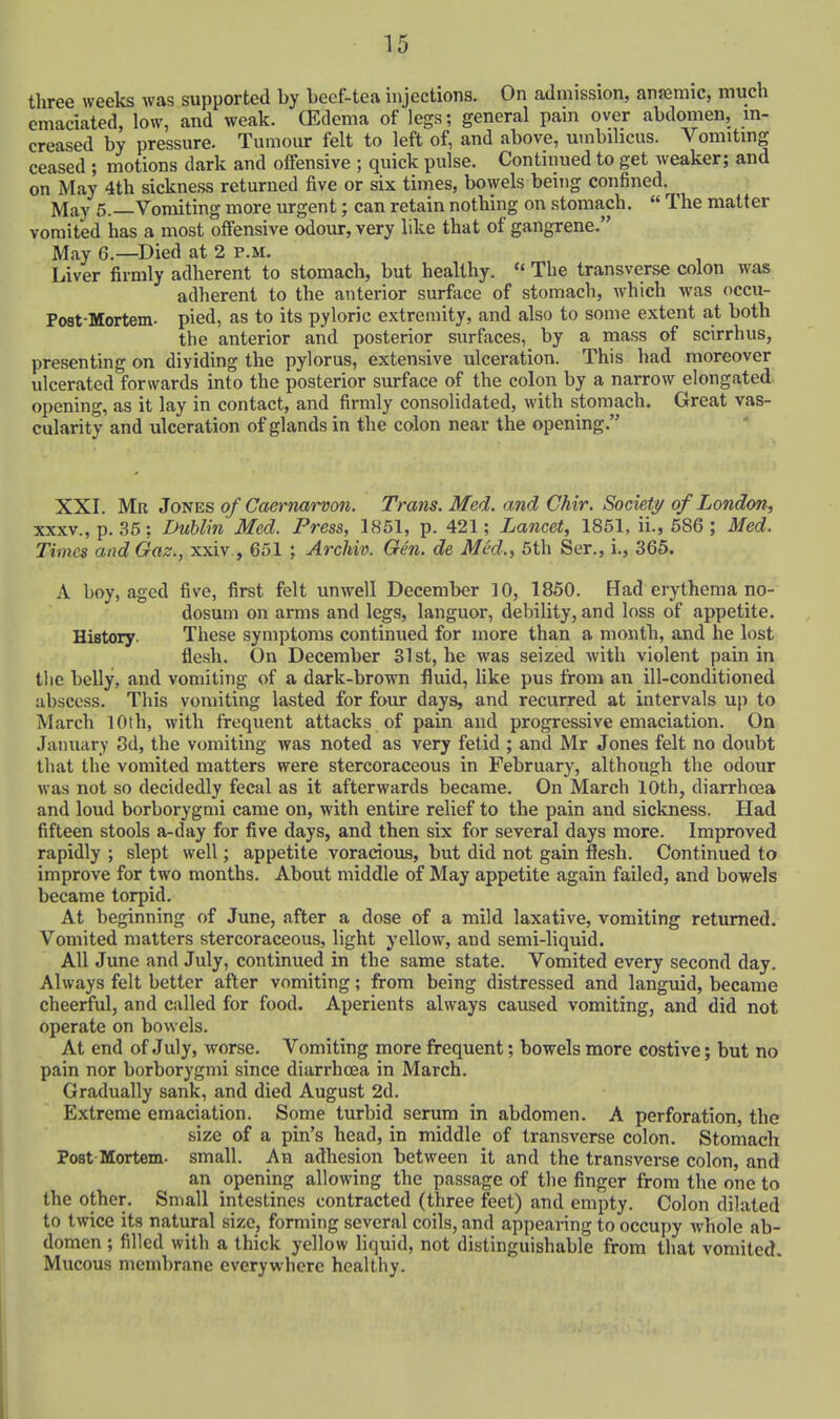 three weeks was supported by becf-tea injections. On admission, anjemic, much emaciated, low, and weak. (Edema of legs; general pain over abdomen, in- creased by pressure. Tumour felt to left of, and above, umbilicus. Vomiting ceased ; motions dark and offensive ; quick pulse. Continued to get weaker; and on May 4th sickness returned five or six times, bowels being confined. ^ May 6.—Vomiting more urgent; can retain nothing on stomach.  The matter vomited has a most offensive odour, very like that of gangrene. May 6.—Died at 2 p.m. Liver firmly adherent to stomach, but healthy.  The transverse colon was adherent to the anterior surfiice of stomach, which was occu- Post-Mortem. pied, as to its pyloric extremity, and also to some extent at both the anterior and posterior surfaces, by a mass of scirrhus, presenting on dividing the pylorus, extensive ulceration. This had moreover ulcerated forwards into the posterior surface of the colon by a narrow elongated opening, as it lay in contact, and firmly consolidated, with stomach. Great vas- cularity and ulceration of glands in the colon near the opening. XXI. Mr Jones of Caernarvon. Trans. Med. and Ghir. Society of London, XXXV., p. 35: Dublin Med. Press, 1851, p. 421; Lancet, 1851, ii., 686 ; Med. Times and Gaz., xxiv , 651 ; Archiv. Gen. de Med., 5th Ser., i., 365. A boy, aged five, first felt unwell December 10, 1850. Had erythema no- dosum on arms and legs, languor, debility, and loss of appetite. History. These symptoms continued for more than a month, and he lost flesh. On December 31st, he was seized with violent pain in the belly, and vomiting of a dark-brown fluid, like pus from an ill-conditioned abscess. This vomiting lasted for four days, and recurred at intervals up to March 10th, with frequent attacks of pain and progressive emaciation. On Jainiary 3d, the vomiting was noted as very fetid ; and Mr Jones felt no doubt that the vomited matters were stercoraceous in February, although the odour was not so decidedly fecal as it afterwards became. On March 10th, diarrhcea and loud borborygmi came on, with entire relief to the pain and sickness. Had fifteen stools a-day for five days, and then six for several days more. Improved rapidly ; slept well; appetite voracioas, but did not gain flesh. Continued to improve for two months. About middle of May appetite again failed, and bowels became torpid. At beginning of June, after a dose of a mild laxative, vomiting returned. Vomited matters stercoraceous, light yellow, and semi-liquid. All June and July, continued in the same state. Vomited every second day. Always felt better after vomiting; from being distressed and languid, became cheerful, and called for food. Aperients always caused vomiting, and did not operate on bowels. At end of July, worse. Vomiting more frequent; bowels more costive; but no pain nor borborygmi since diarrhoea in March. Gradually sank, and died August 2d. Extreme emaciation. Some turbid serum in abdomen. A perforation, the size of a pin's head, in middle of transverse colon. Stomach Post Mortem, small. An adhesion between it and the transverse colon, and an opening allowing the passage of the finger from the one to the other. Small intestines contracted (three feet) and empty. Colon dilated to twice its natural size, forming several coils, and appearing to occupy whole ab- domen ; filled with a thick yellow liquid, not distinguishable from that vomited. Mucous membrane everywhere healthy.