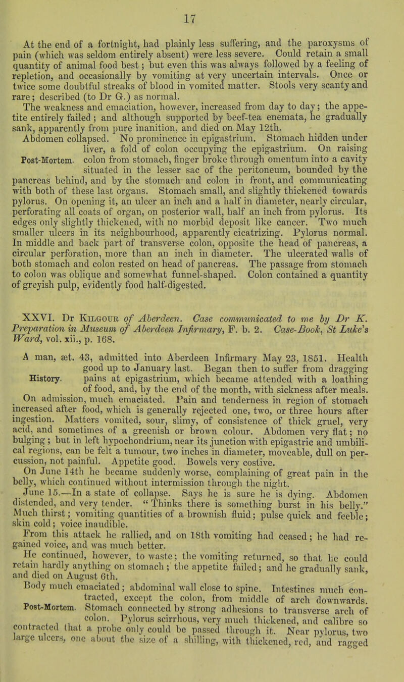 At the end of a fortnight, had plainly less suffering, and the paroxysms of pain (which was seldom entirely absent) were less severe. Could retain a small quantity of animal food best; but even this was always followed by a feeling of repletion, and occasionally by vomiting at very uncertain intervals. Once or twice some doubtful streaks of blood in vomited matter. Stools very scanty and rare; described (to Dr G.) as normal. The weakness and emaciation, however, increased from day to day; the appe- tite entirely failed ; and although supported by beef-tea enemata, he gradually sank, apparently from pure inanition, and died on May 12th. Abdomen collapsed. No prominence in epigastrium. Stomach hidden under liver, a fold of colon occupying the epigastrium. On raising Post-Mortem. colon from stomach, finger broke through omentum into a cavity situated in the lesser sac of the peritoneum, bounded by the pancreas behind, and by the stomach and colon in front, and communicating with both of these last organs. Stomach small, and slightly thickened towards pylorus. On opening it, an ulcer an inch and a half in diameter, nearly circular, perforating all coats of organ, on posterior wall, half an inch from pylorus. Its edges only slightly thickened, with no morbid deposit like cancer. Two much smaller rdcers in its neighbourhood, apparently cicatrizing. Pylorus normal. In middle and back part of transverse colon, opposite the head of pancreas, a circular perforation, more than an inch in diameter. The ulcerated walls of both stomach and colon rested on head of pancreas. The passage from stomach to colon was oblique and somewhat funnel-shaped. Colon contained a quantity of greyish pulp, evidently food half-digested. XXVI. Dr KiLGOUE of Aberdeen. Case communicated to me by Dr K. Preparation in Museum o/ Aberdeen Infirmary, F. b. 2. Case-Book., St Luke's Ward, vol. xii., p. 168. A man, set. 43, admitted into Aberdeen Infirmary May 23, 1851. Health good up to January last. Began then to suffer from dragging History. pains at epigastrium, which became attended with a loathing of food, and, by the end of the month, with sickness after meals. On admission, much emaciated. Pain and tenderness in region of stomach increased after food, which is generally rejected one, two, or three hours after ingestion. Matters vomited, sour, slimy, of consistence of thick gruel, very acid, and sometimes of a greenish or brown colour. Abdomen very flat; no bulging ; but in left hypochondrium, near its junction with epigastric and umbili- cal regions, can be felt a tumour, two inches in diameter, moveable, dull on per- cussion, not painful. Appetite good. Bowels very costive. On June 14tli he became suddenly worse, complaining of great pain in the belly, which continued without intermission through the night. June 1.5.—In a state of collapse. Says he is sure he is dying. Abdomen distended, and very tender.  Thinks there is something burst in his belly. Much thirst; vomiting quantities of a brownish fluid; pulse quick and feeble; skin cold; voice inaudible. ' From this attack he rallied, and on 18th vomiting had ceased; he had re- gained voice, and was much better. He continued, however, to waste; the vomiting returned, so that he could rctam hardly anything on stomach ; the appetite failed; and he gradually sank, and diud on August Gth. Body much emaciated; abdominal wall close to spine. Intestines much con- tracted, except the colon, from middle of arch downwards. Post-Mortem. Stomach connected by strong adhesions to transverse arch of colon. Pylorus scirrhous, very much thickened, and calibre so contracted that a probe only could be passed through it. Near pylorus, two large ulcers, one about the size of a shilling, with thickened, red, and ragged