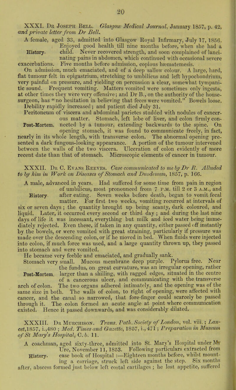 XXXI. Dr Joseph Bell. Glasgow Medical Journal, January 1857, p. 42, and pnvate letter from Dr Bell. A female, aged 33, admitted into Glasgow Royal Infirmary, July 17, 185G. Enjoyed good health till nine months before, when she had a History. child. Never recovered strength, and soon complained of lanci- nating pains in abdomen, which continued with occasional severe exacerbations. Five months before admission, copious hfematemesis. On admission, much emaciated, and of a deep sallow colour. A large, hard, flat tumour felt in epigastrium, stretching to umbilicus and left hypochondrium, very painful on pressure, and yielding on percussion a clear, somewhat tympani- tic sound. Frequent vomiting. Matters vomited were sometimes only ingesta, at other times they were very offensive; and Dr B., on the authority of the house- surgeon, has no hesitation in believing that feces were vomited. Bowels loose. Debility rapidly increased; and patient died July 31. Peritoneum of viscera and abdominal parietes studded with nodules of cancer- ous matter. Stomach, left lobe of liver, and colon firmly con- Post-Mortem. nected by a tumour, extending backwards to the spine. On opening stomach, it was found to communicate freely, in fact, nearly in its whole length, with transverse colon. The abnormal opening pre- sented a dark fungous-looking appearance. A portion of the tumour intervened between the walls of the two viscera. Ulceration of colon evidently of more recent date than that of stomach. Microscopic elements of cancer in tumour. XXXII. Dr C. Evans Reeves. Case communicated to me bj/Dr R. Alluded to by him in Work on Diseases of Stomach and Duodenum, 1857, p. 166. A male, advanced in years. Had suffered for some time from pain in region of umbilicus, most pronounced from 7 p.m. till 2 or 3 a.m., and History. after eating. Seven weeks before death, began to vomit fecal matter. For first two weeks, vomiting recurred at intervals of six or seven days ; the quantity brought up being scanty, dark coloured, and liquid. Later, it occurred every second or third day ; and during the last nine days of life it was incessant, everything but milk and iced water being imme- diately rejected. Even these, if taken in any quantity, either passed off instantly by the bowels, or were vomited with great straining, particularly if pressure was made over the descending colon, or if he moved in bed. When fluids were injected into colon, if much force was used, and a large quantity thrown up, they passed into stomach and were vomited. He became very feeble and emaciated, and gradually sank. Stomach very small. Mucous membrane deep purple. Pylorus free. Near the fundus, on great curvature, was an irregular opening, rather Post-Mortem. larger than a shilling, with ragged edges, situated in the centre of a cancerous ulcer, and communicating with the transverse arch of colon. The two organs adhered intimately, and the opening was of the same size in both. The walls of colon, to right of opening, were affected with cancer, and the canal so narrowed, that fore-finger could scarcely be passed through it. The colon formed an acute angle at point where communication existed. Hence it passed downwards, and was considerably dilated. XXXIII. Da MuRCHisoN. Trans. Pot//. Society of London, vol. viii.; Lan- cet,l857, i.,480 ; Med. Times and Gazette, 1857, i.,47l; Preparation in Museum of St Mary's Hospital, C.b. 11. A coachman, aged sixty-three, admitted into St. Mary's Hosjjital under Mr Urc, November 11,1853. Following particulars extracted from History. case book of Hospital :—Eighteen months before, whilst mount- ing a carriage, struck left side against the step. Six montiis after, abscess formed just beloAv left costal cartilages ; he lost ai)pc(ite, suffered