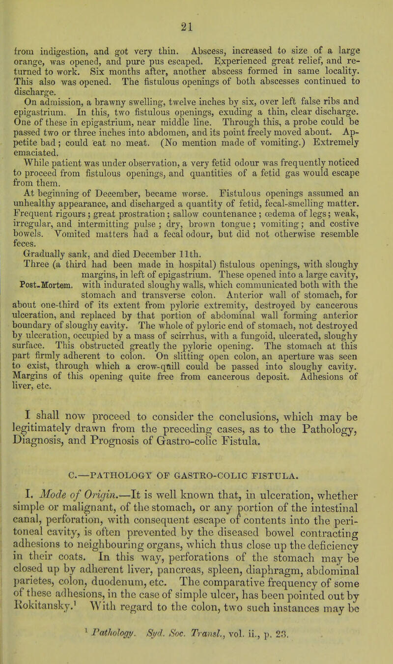 from indigestion, and got very thin. Abscess, increased to size of a large orange, was opened, and pure pus escaped. Experienced great relief, and re- turned to work. Six months after, another abscess formed in same locality. This also was opened. The fistulous openings of both abscesses continued to discharge. On admission, a brawny swelling, twelve inches by six, over left false ribs and epigastrium. In this, two fistulous openings, exuding a thin, clear discharge. One of these in epigastrium, near middle line. Through this, a probe could be passed two or three inches into abdomen, and its point freely moved about. Ap- petite bad ; could eat no meat. (No mention made of vomiting.) Extremely emaciated. While patient was under observation, a very fetid odour was frequently noticed to proceed from fistulous openings, and quantities of a fetid gas would escape from them. At beginning of December, became worse. Fistulous openings assumed an unhealthy appearance, and discharged a quantity of fetid, fecal-smelling matter. Frequent rigours; great prostration; sallow countenance ; oedema of legs; weak, irregular, and intermitting pulse ; dry, brown tongue; vomiting; and costive bowels. Vomited matters had a fecal odour, but did not otherwise resemble feces. Gradually sank, and died December 11th. Three (a third had been made in hospital) fistulous openings, with sloughy margins, in left of epigastrium. These opened into a large cavity, Post.Mortem. with indurated sloughy walls, which communicated both with the stomach and transverse colon. Anterior wall of stomach, for about one-third of its extent from pyloric extremity, destroyed by cancerous ulceration, and replaced by that portion of abdominal wall forming anterior boundary of sloughy cavity. The whole of pyloric end of stomach, not destroyed by ulceration, occupied by a mass of scirrhus, with a fungoid, ulcerated, sloughy surface. This obstructed greatly the pyloric opening. The stomach at this part firmly adherent to colon. On slitting open colon, an aperture was seen : to exist, through which a crow-qnill could be passed into sloughy cavity. Margins of this opening quite free from cancerous deposit. Adhesions of liver, etc. I shall now proceed to consider the conclusions, which may be legitimately drawn from the preceding cases, as to the Pathology, j Diagnosis, and Prognosis of Gastro-colic Fistula. C.—PATHOLOGY OF GASTRO-COLIC FISTULA. I. Mode of Origin.—It is well known that, in ulceration, whether simple or malignant, of the stomach, or any portion of the intestinal canal, perforation, with consequent escape of contents into the peri- toneal cavity, is often prevented by the diseased bowel contracting adhesions to neighbouring organs, which thus close up the deficiency in their coats. In this way, perforations of the stomach may be closed up by adherent liver, pancreas, spleen, diaphragm, abdominal parietes, colon, duodenum, etc. The comparative frequency of some of these adhesions, in the case of simple ulcer, has been pointed out by Kokitansky.' With regard to the colon, two such instances may bo 1 Pathology. Syd. Soc. Transl., vol. ii., p. 23.