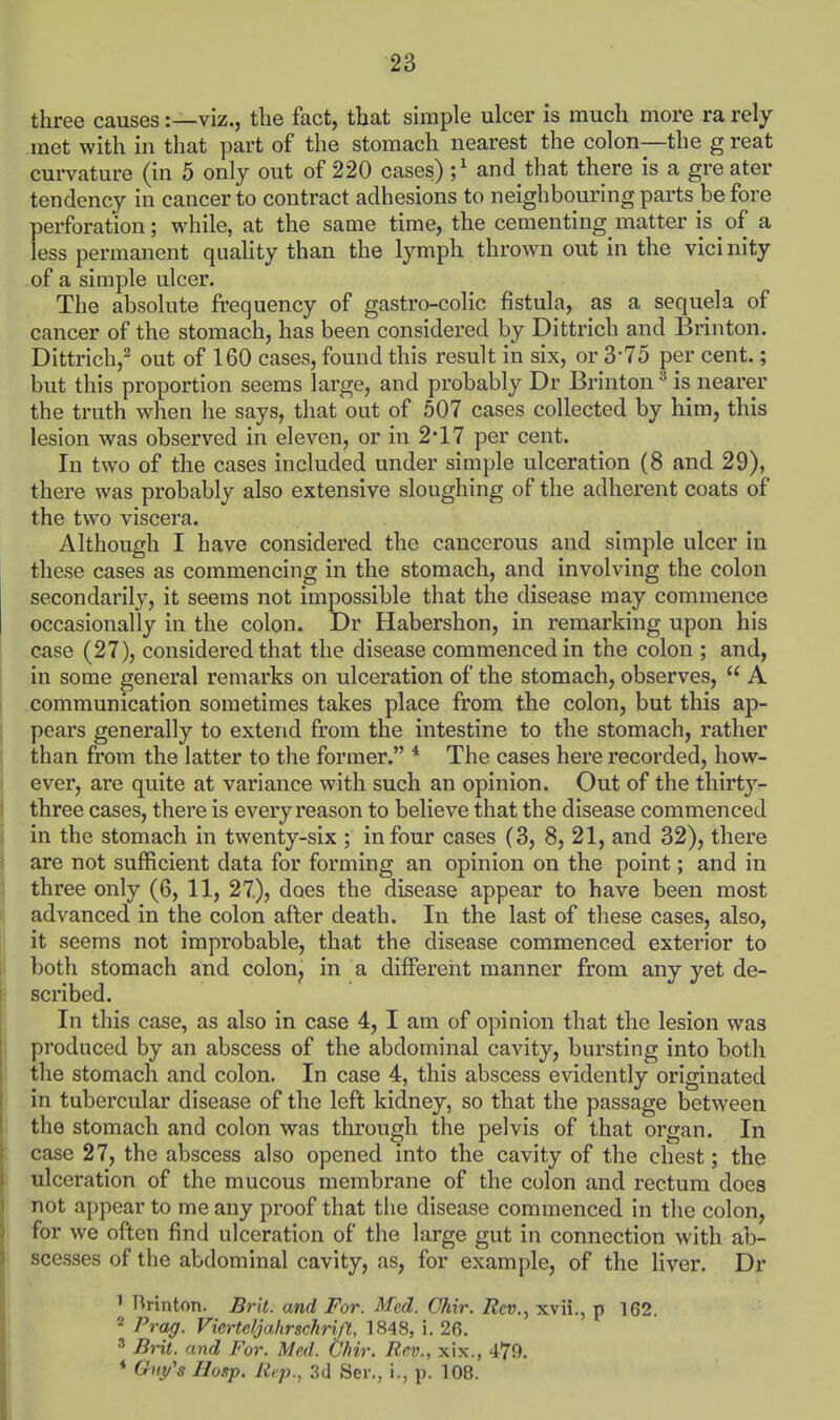 three causes:—viz., the fact, that simple ulcer is much more ra rely met with in that part of the stomach nearest the colon—the g reat curvature (in 5 only out of 220 cases) ;^ and that there is a gre ater tendency in cancer to contract adhesions to neighbouring parts before perforation; while, at the same time, the cementing^matter is of a less permanent quality than the lymph thrown out in the vicinity of a simple ulcer. The absolute frequency of gastro-colic fistula, as a sequela of cancer of the stomach, has been considered by Dittrich and Brinton. Dittrich,^ out of 160 cases, found this result in six, or 3-75 per cent.; but this proportion seems large, and probably Dr Brinton ^ is nearer the truth when he says, that out of 507 cases collected by him, this lesion was observed in eleven, or in 2*17 per cent. In two of the cases included under simple ulceration (8 and 29), there was probably also extensive sloughing of the adherent coats of the two viscera. Although I have considered the cancerous and simple ulcer in these cases as commencing in the stomach, and involving the colon secondarily, it seems not impossible that the disease may commence occasionally in the colon. Dr Habershon, in remarking upon his case (27), considered that the disease commenced in the colon ; and, in some general remarks on ulceration of the stomach, observes,  A .communication sometimes takes place from the colon, but this ap- pears generally to extend from the intestine to the stomach, rather than from the latter to the former. * The cases here recorded, how- ever, are quite at variance with such an opinion. Out of the thirty- three cases, there is every reason to believe that the disease commenced in the stomach in twenty-six ; in four cases (3, 8, 21, and 32), there are not sufficient data for forming an opinion on the point; and in three only (6, 11, 27), does the disease appear to have been most advanced in the colon after death. In the last of these cases, also, it seems not improbable, that the disease commenced exterior to both stomach and colon, in a different manner from any yet de- scribed. In this case, as also in case 4, I am of opinion that the lesion was produced by an abscess of the abdominal cavity, bursting into both the stomach and colon. In case 4, this abscess evidently originated in tubercular disease of the left kidney, so that the passage between the stomach and colon was through the pelvis of that organ. In case 27, the abscess also opened into the cavity of the chest; the ulceration of the mucous membrane of the colon and rectum does not appear to me any proof that the disease commenced in the colon, for we often find ulceration of the large gut in connection with ab- scesses of the abdominal cavity, as, for example, of the liver. Dr ' Brinton. Brit, and For. Med. Chir. Rev.., xvii., p 162, 2 Prag. Vierteljahrschrift, 1848, i. 26. 3 BHt. and For. Med. Chir. Rev., xix., 479. * Guy's IIosp. Rep., 3d Ser., i., p. 108.