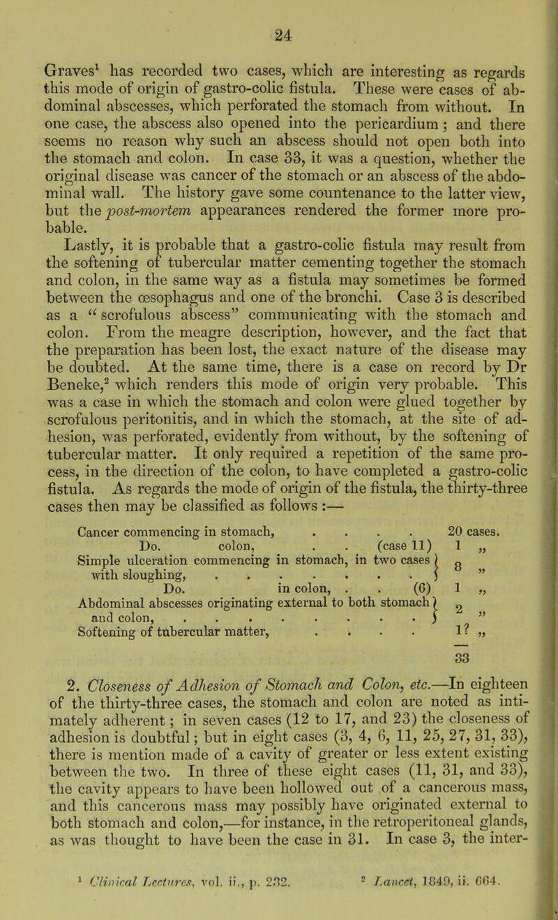 Graves^ has recorded two cases, which are interesting as regards this mode of origin of gastro-cohc fistula. These were cases of ab- dominal abscesses, which perforated the stomach from without. In one case, the abscess also opened into the pericardium ; and there seems no reason why such an abscess should not open both into the stomach and colon. In case 33, it was a question, whether the original disease was cancer of the stomach or an abscess of the abdo- minal wall. The history gave some countenance to the latter view, but the post-mortem appearances rendered the former more pro- bable. Lastly, it is probable that a gastro-colic fistula may result from the softening of tubercular matter cementing together the stomach and colon, in the same way as a fistula may sometimes be formed between the oesophagus and one of the bronchi. Case 3 is described as a  scrofulous abscess communicating with the stomach and colon. From the meagre description, however, and the fact that the preparation has been lost, the exact nature of the disease may be doubted. At the same time, there is a case on record by Dr Beneke,^ which renders this mode of origin very probable. This was a case in which the stomach and colon were glued together by scrofulous peritonitis, and in which the stomach, at the site of ad- hesion, was perforated, evidently fi'om without, by the softening of tubercular matter. It only required a repetition of the same pro- cess, in the direction of the colon, to have completed a gastro-colic fistula. As regards the mode of origin of the fistula, the thirty-three cases then may be classified as follows :— Cancer commencing in stomach, .... 20 cases. Do. colon, . . (case 11) 1 „ Simple ulceration commencing in stomach, in two cases ) g with sloughing, )  Do. in colon, . . (6) 1 „ Abdominal abscesses originating external to both stomach) ^ and colon, ........ 3  Softening of tubercular matter, . . . . 1 ? 5> 33 2. Closeness of Adhesion of Stomach and Colon, etc.—In eighteen of the thirty-three cases, the stomach and colon are noted as inti- mately adherent; in seven cases (12 to 17, and 23) the closeness of adhesion is doubtful; but in eight cases (3, 4, 6, 11, 25, 27, 31, 33), there is mention made of a cavity of greater or less extent existing between the two. In three of these eight cases (11, 31, and 33), the cavity appears to have been hollowed out of a cancerous mass, and this cancerous mass may possibly have originated external to both stomach and colon,—for instance, in the retroperitoneal glands, as was thought to have been the case in 31. In case 3, the inter- Cliincal Lectures, vol. ii., p. 2P>2. 2 Lancet, 1049, ii. G64.