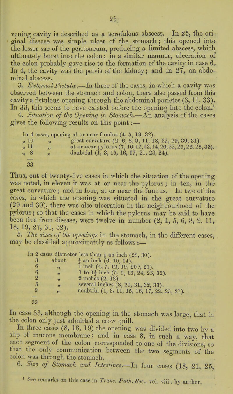 vening cavity is described as a scrofulous abscess. In 25, the ori- ginal disease was simple ulcer of the stomach; this opened into the lesser sac of the peritoneum, producing a limited abscess, which ultimately burst into the colon; in a similar manner, ulceration of the colon probably gave rise to the formation of the cavity in case 6. In 4, the cavity was the pelvis of the kidney; and in 27, an abdo- minal abscess. 3. External Fistulce.—In three of the cases, in which a cavity was observed between the stomach and colon, there also passed from this cavity a fistulous opening through the abdominal parietes (3,11, 33). In 33, this seems to have existed before the opening into the colon.^ 4. Situation of the Opening in Stomach.—An analysis of the cases gives the following results on this point:— In 4 cases, opening at or near fundus (4, 5, 19, 32). „ 10 „ great curvature (2, 6, 8, 9, 11, 18, 27, 29, 80, 31). „11 „ atornearpylorus(7,10,12,13,14,20,22,25,26,28,33). „ 8 „ doubtful (1, 3, 16, 16, 17, 21, 23, 24). 33 Thus, out of twenty-five cases in which the situation of the opening was noted, in eleven it was at or near the pylorus ; in ten, in the great curvature; and in four, at or near the fundus. In two of the cases, in which the opening was situated in the great curvature (29 and 30), there was also ulceration in the neighbourhood of the pylorus; so that the cases in which the pylorus may be said to have been free from disease, were twelve in number (2, 4, 5, 6, 8, 9, 11, 18, 19, 27, 31, 32). 5. The sizes of the openings in the stomach, in the difi'erent cases, may be classified approximately as follows:— In 2 cases diameter less than J an incli (28, 30). 3 about J an inch (6, 10, 14). 6 „ 1 inch (4, 7, 12, 19, 20?, 21). 6 „ 1 to 1^ inch (6, 9, 13, 24, 25, 32). 2 „ 2 inches (2, 18). 5 „ several inches (8, 29, 31, 32, 33). 9 „ doubtful (1, 3, 11, 15, 16, 17, 22, 23, 27). 33 In case 33, although the opening in the stomach was large, that in the colon only just admitted a crow quill. In three cases (8, 18, 19) the opening was divided into two by a slip of mucous membrane; and in case 8, in such a way, that each segment of the colon corresponded to one of the divisions, so that the only communication between the two segments of the colon was through the stomach. 6. Size of Stomach and Intestines.—In four cases (18, 21, 25, ' See remarks on this case in Trans. Path. Soc, vol. viii., by author.