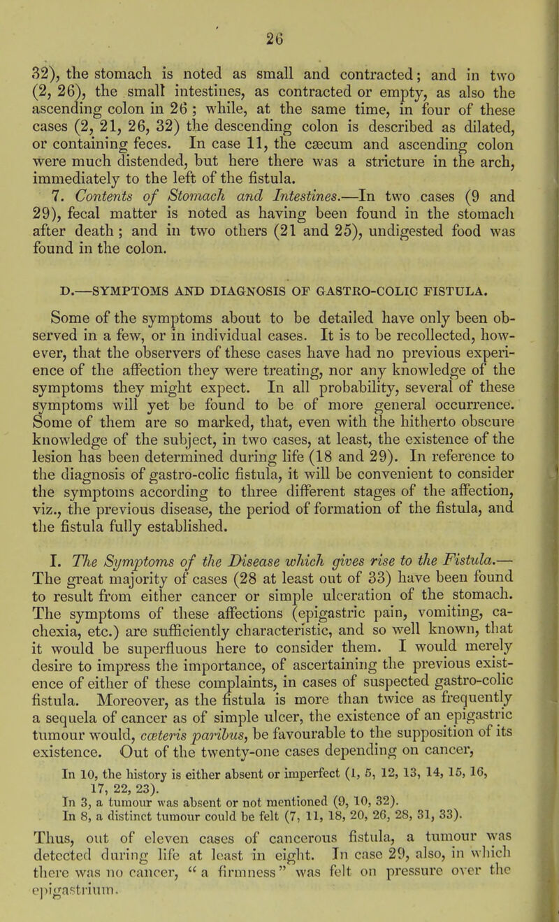 32), the stomach is noted as small and contracted; and in two (2, 26), the smalt intestines, as contracted or empty, as also the ascending colon in 26 ; while, at the same time, in four of these cases (2, 21, 26, 32) the descending colon is described as dilated, or containing feces. In case 11, the csscum and ascending colon were much distended, but here there was a stricture in the arch, immediately to the left of the fistula. 7. Contents of Stomach and Intestines.—In two cases (9 and 29), fecal matter is noted as having been found in the stomacli after death ; and in two others (21 and 25), undigested food was found in the colon. D.—SYMPTOMS AND DIAGNOSIS OF GASTRO-COLIC FISTULA. Some of the symptoms about to be detailed have only been ob- served in a few, or in individual cases. It is to be recollected, how- ever, that the observers of these cases have had no previous experi- ence of the affection they were treating, nor any knowledge of the symptoms they might expect. In all probability, several of these symptoms will yet be found to be of more general occurrence. Some of them are so marked, that, even with the hitherto obscure knowledge of the subject, in two cases, at least, the existence of the lesion has been determined during life (18 and 29). In reference to the diagnosis of gastro-colic fistula, it will be convenient to consider the symptoms according to three different stages of the affection, viz., the previous disease, the period of formation of the fistula, and the fistula fully established. I. Tlie Symptoms of the Disease which gives rise to the Fistula.— The great majority of cases (28 at least out of 33) have been found to result from either cancer or simple ulceration of the stomach. The symptoms of these affections (epigastric pain, vomiting, ca- chexia, etc.) are sufficiently characteristic, and so well known, that it would be superfluous here to consider them. I would merely desire to impress the importance, of ascertaining the previous exist- ence of either of these complaints, in cases of suspected gastro-colic fistula. Moreover, as the fistula is more than twice as frequently a sequela of cancer as of simple ulcer, the existence of an epigastric tumour would, cwteris parihus, be favourable to the supposition of its existence. Out of the twenty-one cases depending on cancer, In 10, the history is either absent or imperfect (1, 6, 12, 13, 14, 16, 16, 17, 22, 23). In 3, a tumour was absent or not mentioned (9, 10, 32). In 8, a distinct tumour could be felt (7, 11, 18, 20, 26, 28, 31, 33). Thus, out of eleven cases of cancerous fistula, a tmnour \yas detected during life at least in eight. In case 29, also, in which there was no cancer, a firmness was felt on pressure over the e])igapti-ium.