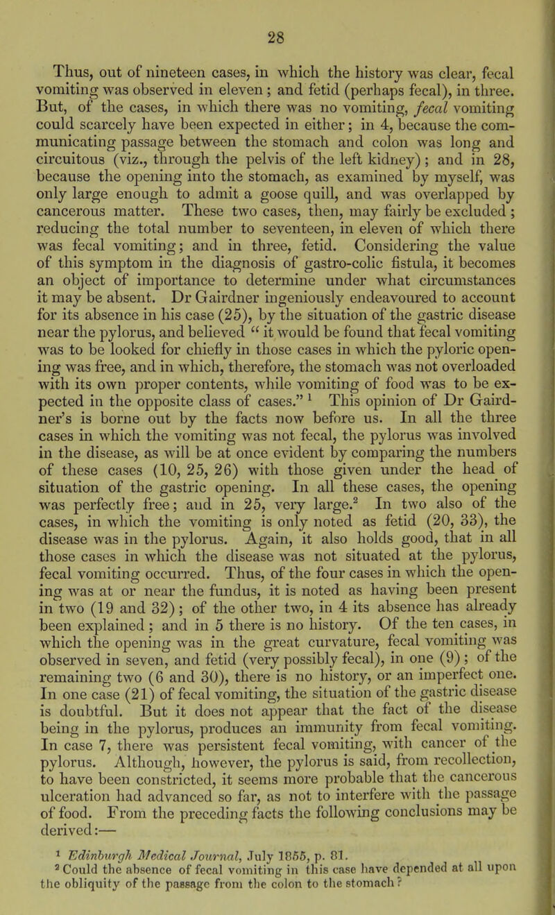 Thus, out of nineteen cases, in which the history was clear, fecal vomiting was observed in eleven ; and fetid (perhaps fecal), in three. But, of the cases, in which there was no vomiting, fecal vomiting could scarcely have been expected in either; in 4, because the com- municating passage between the stomach and colon was long and circuitous (viz., through the pelvis of the left kidney); and in 28, because the oj)ening into the stomach, as examined by myself, was only large enough to admit a goose quill, and was overlapped by cancerous matter. These two cases, then, may fairly be excluded ; reducing the total number to seventeen, in eleven of which there was fecal vomiting; and in three, fetid. Considering the value of this symptom in the diagnosis of gastro-colic fistula, it becomes an object of importance to determine under what circumstances it may be absent. Dr Gairdner ingeniously endeavoured to account for its absence in his case (25), by the situation of the gastric disease near the pylorus, and believed  it would be found that fecal vomiting was to be looked for chiefly in those cases in which the pyloric open- ing was free, and in which, therefore, the stomach was not overloaded with its own proper contents, while vomiting of food was to be ex- pected in the opposite class of cases. ' This opinion of Dr Gaird- ner's is borne out by the facts now before us. In all the three cases in which the vomiting was not fecal, the pylorus was involved in the disease, as will be at once evident by comparing the numbers of these cases (10, 25, 26) with those given under the head of situation of the gastric opening. In all these cases, the opening was perfectly free; and in 25, veiy large.^ In two also of the cases, in which the vomiting is only noted as fetid (20, 33), the disease was in the pylorus. Again, it also holds good, that in all those cases in which the disease was not situated at the pylorus, fecal vomiting occurred. Thus, of the four cases in which the open- ing was at or near the fundus, it is noted as having been present in two (19 and 32); of the other two, in 4 its absence has already been explained ; and in 5 there is no history. Of the ten cases, in which the opening was in the great curvature, fecal vomiting was observed in seven, and fetid (very possibly fecal), in one (9) ; of the remaining two (6 and 30), there is no history, or an imperfect one. In one case (21) of fecal vomiting, the situation of the gastric disease is doubtful. But it does not appear that the fact of the disease being in the pylorus, produces an immunity from fecal vomiting. In case 7, there was persistent fecal vomiting, with cancer of the pylorus. Although, however, the pylorus is said, from recollection, to have been constricted, it seems more probable that the cancerous ulceration had advanced so far, as not to interfere with the passage of food. From the preceding facts the following conclusions may be derived:— ^ Edinburgh Medical Journal, July 1066, p. 81, 2 Could the absence of fecal vomiting in this case have depended at all upon the obliquity of the passage from the colon to the stomach ?