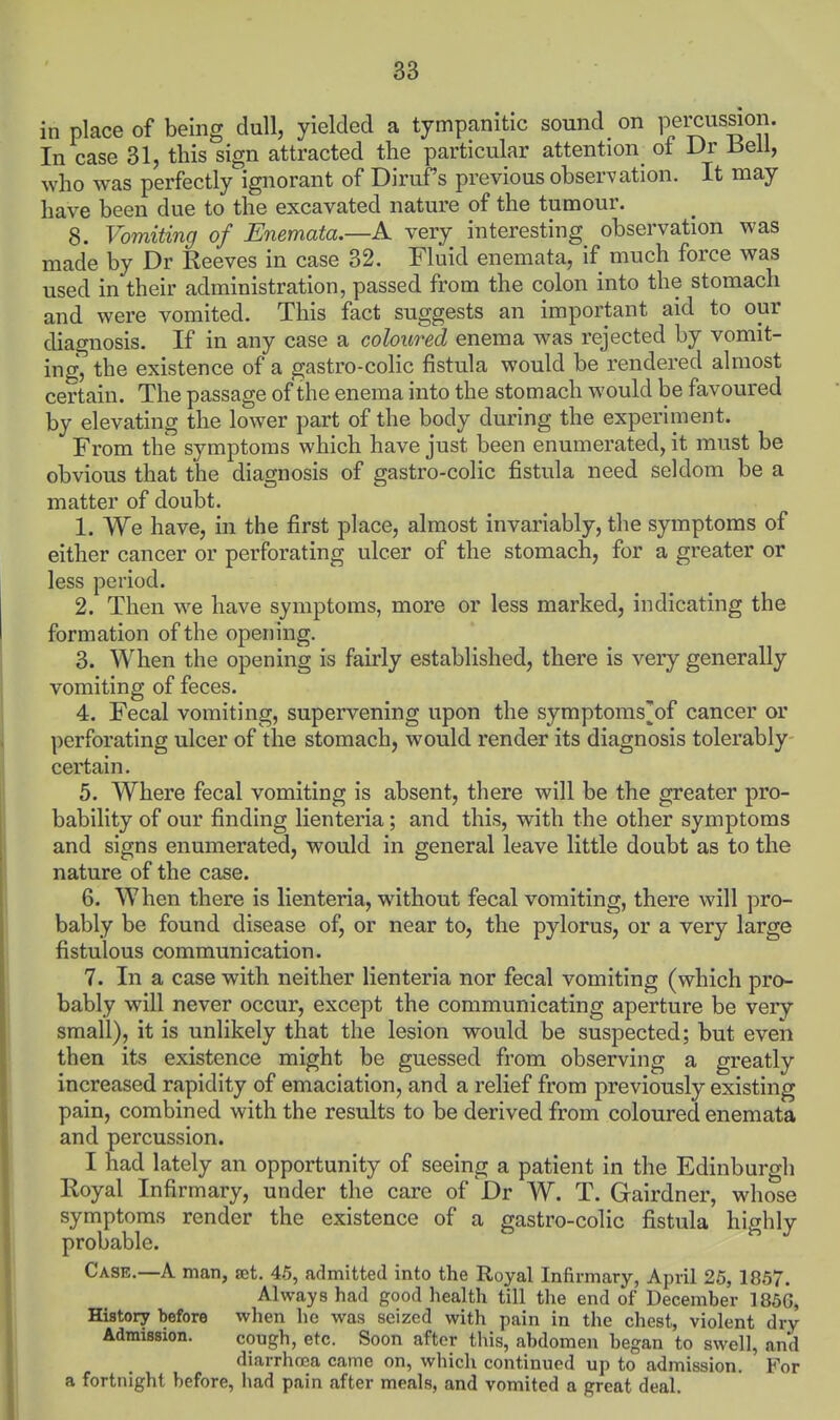 in place of being dull, yielded a tympanitic sound on percussion. In case 31, this sign attracted the particular attention of Dr J3ell, who was perfectly ignorant of Diruf's previous observation. It may have been due to the excavated nature of the tumour. 8. Vomiting of Enemata.—A very interesting observation was made by Dr Reeves in case 32. Fluid enemata, if much force was used in their administration, passed from the colon into the stomach and were vomited. This fact suggests an important aid to our diagnosis. If in any case a coloured enema was rejected by vomit- ing, the existence of a gastro-colic fistula would be rendered almost certain. The passage of the enema into the stomach would be favoured by elevating the lower part of the body during the experiment. From the symptoms which have just been enumerated, it must be obvious that the diagnosis of gastro-colic fistula need seldom be a matter of doubt. 1. We have, in the first place, almost invariably, the symptoms of either cancer or perforating ulcer of the stomach, for a greater or less period. 2. Then we have symptoms, more or less marked, indicating the formation of the opening. 3. When the opening is fairly established, there is very generally vomiting of feces. 4. Fecal vomiting, supervening upon the symptoms^of cancer or perforating ulcer of the stomach, would render its diagnosis tolerably- certain. 5. Where fecal vomiting is absent, there will be the greater pro- bability of our finding lienteria; and this, with the other symptoms and signs enumerated, would in general leave little doubt as to the nature of the case. 6. When there is lienteria, without fecal vomiting, there will pro- bably be found disease of, or near to, the pylorus, or a very large fistulous communication. 7. In a case with neither lienteria nor fecal vomiting (which pro- bably will never occur, except the communicating aperture be very small), it is unlikely that the lesion would be suspected; but even then its existence might be guessed from observing a greatly increased rapidity of emaciation, and a relief from previously existing pain, combined with the results to be derived from coloured enemata and percussion. I had lately an opportunity of seeing a patient in the Edinburgh Royal Infirmary, under the care of Dr W. T. Gairdner, whose symptoms render the existence of a gastro-colic fistula highly probable. Case.—A man, set, 46, admitted into the Royal Infirmary, April 25, 1857. Always had good health till the end of December 185G, History before when he was seized with pain in the chest, violent dry Admission. cough, etc. Soon after this, abdomen began to swell, and diarrhoea came on, which continued up to admission. For a fortnight before, had pain after meals, and vomited a great deal.