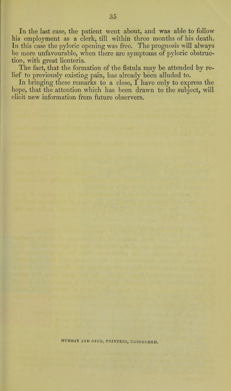 In the last case, the patient went about, and was able to follow his employment as a clerk, till within three months of his death. Ill this case the pyloric opening was free. The prognosis will always be more unfavourable, when there are symptoms of pyloric obstruc- tion, with great lienteria. The fact, that the formation of the fistula may be attended by re- lief to previously existing pain, has already been alluded to. In bringing these remarks to a close, I have only to express the hope, that the attention which has been drawn to the subject, will elicit new information from future observers. MURBAT AN© OIRB, PRINTERS, injINlUIROH.