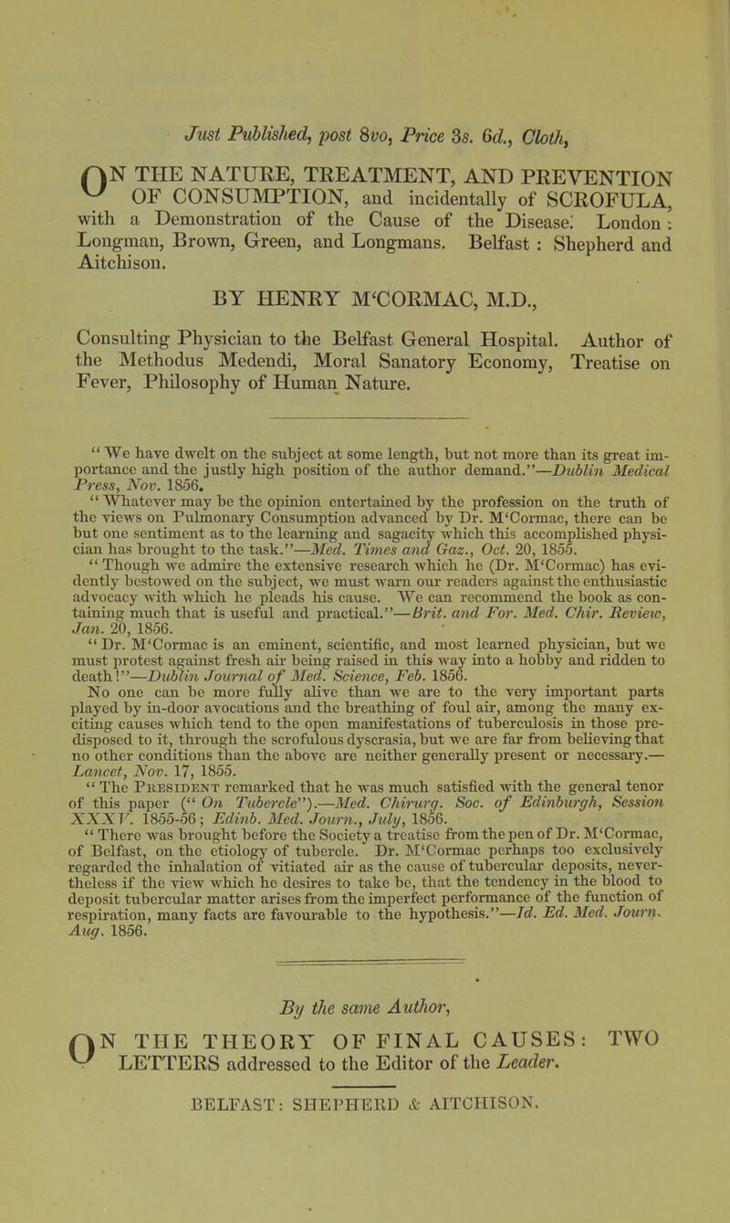 Just Published, post 8vo, Price 3s. 6d, Cloth, r^N THE NATURE, TREATMENT, AND PREVENTION ^ OF CONSUMPTION, and incidentally of SCROFULA, with a Demonstration of the Cause of the Disease! London : Longman, Brown, G-reen, and Longmans. Belfast : Shepherd and Aitchison. BY HENRY M'CORMAC, M.D., Consulting Physician to the Belfast General Hospital. Author of the Methodus Medendi, Moral Sanatory Economy, Treatise on Fever, Philosophy of Human Nature.  We have dwelt on the subject at some length, but not more than its great im- portance and the justly high position of the author demand.—Dublin Medical Press, Nov. 1856.  Whatever may be the opinion entertained by the profession on the truth of the views on Pulmonary Consumption advanced by Dr. M'Coi-mac, there can be but one sentiment as to the learning and sagacity which this accomplished physi- cian has brought to the task.—Med. Times and Gaz., Oct. 20, 1855.  Though we admire the extensive research which he (Dr. M'Cormac) has evi- dently bestowed on the subject, we must warn our readers against the enthusiastic advocacy with which he pleads his cause. We can recommend the book as con- taining much that is useful and practical.—Brit, and For. Med. Chir. Revietv, Jan. 20, 1856. Dr. M'Cormac is an eminent, scientific, and most learned physician, but we must protest against fresh air being raised in this way into a hobby and ridden to death!—Dublin Jownal of Med. Science, Feb. 1856. No one can be more fully alive than we are to the very important parts played by in-door avocations and the breathing of foul air, among the many ex- citing causes which tend to the open manifestations of tuberculosis in those pre- disposed to it, thi-ough the scrofulous dyscrasia, but we are fai' from believing that no other conditions than the above are neither generally present or necessai-y.— Lancet, Nov. 17, 1855.  The President remarked that he was much satisfied with the general tenor of this paper ( 0?i Tubercle).—Med. Chirurq. Soc. of Edinburgh, Sessio7i XXXV. 1855-56; Edinb. Med. Joimi., July, 18^6.  There was brought before the Society a treatise from the pen of Dr. M'Cormac, of Belfast, on the etiology of tubercle. Dr. M'Cormac perhaps too exclusively regarded the inhalation of vitiated au- as the cause of tubercular deposits, never- theless if the view which ho desires to take be, that the tendency in the blood to deposit tuberciilar matter arises from the imperfect perfonnance of the function of respiration, many facts are favourable to the hypothesis.—7c?. Ed. Med. Journ. Aug. 1856. By the sanne Author, ON THE THEORY OF FINAL CAUSES: TWO LETTERS addressed to the Editor of the Leader. BELFAST: SHEPHERD & AITCHISON.