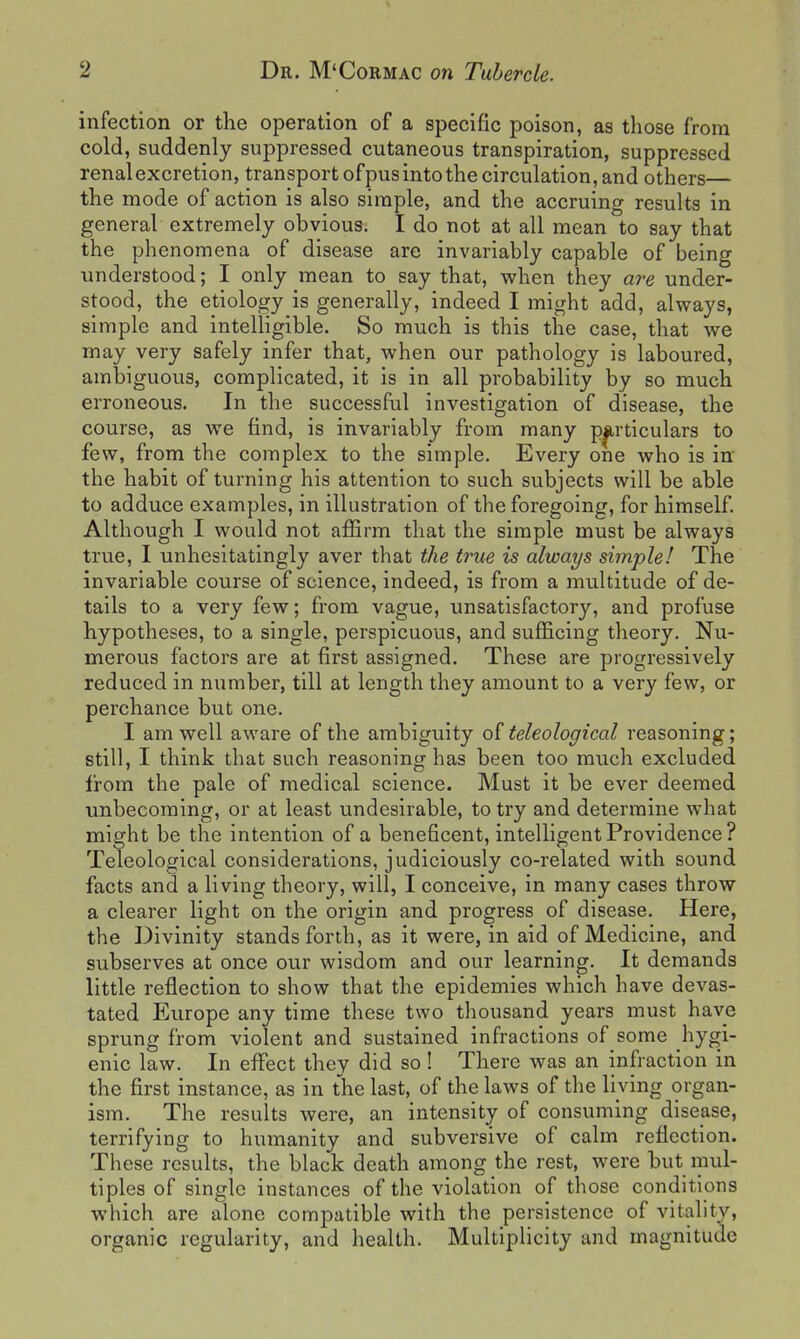 infection or the operation of a specific poison, as those from cold, suddenly suppressed cutaneous transpiration, suppressed renalexcretion, transport ofpusintothe circulation, and others— the mode of action is also simple, and the accruing results in general extremely obvious. I do not at all mean to say that the phenomena of disease are invariably capable of being vmderstood; I only mean to say that, when they are under- stood, the etiology is generally, indeed I might add, always, simple and intelligible. So much is this the case, that we may very safely infer that, when our pathology is laboured, ambiguous, complicated, it is in all probability by so much erroneous. In the successful investigation of disease, the course, as we find, is invariably from many pjirticulars to few, from the complex to the simple. Every one who is in the habit of turning his attention to such subjects will be able to adduce examples, in illustration of the foregoing, for himself. Although I would not affirm that the simple must be always true, I unhesitatingly aver that the true is always simple! The invariable course of science, indeed, is from a multitude of de- tails to a very few; from vague, unsatisfactory, and profuse hypotheses, to a single, perspicuous, and sufficing theory. Nu- merous factors are at first assigned. These are progressively reduced in number, till at length they amount to a very few, or perchance but one. I am well aware of the ambiguity of teleological reasoning; still, I think that such reasoning has been too much excluded from the pale of medical science. Must it be ever deemed unbecoming, or at least undesirable, to try and determine what might be the intention of a beneficent, intelligent Providence? Teleological considerations, judiciously co-related with sound facts and a living theory, will, I conceive, in many cases throw a clearer light on the origin and progress of disease. Here, the Divinity stands forth, as it were, in aid of Medicine, and subserves at once our wisdom and our learning. It demands little reflection to show that the epidemics which have devas- tated Europe any time these two thousand years must have sprung from violent and sustained infractions of some hygi- enic law. In effect they did so! There was an infraction in the first instance, as in the last, of the laws of the Hying organ- ism. The results were, an intensity of consuming disease, terrifying to humanity and subversive of calm reflection. These results, the black death among the rest, were but mul- tiples of single instances of the violation of those conditions which are alone compatible with the persistence of vitality, organic regularity, and health. Multiplicity and magnitude