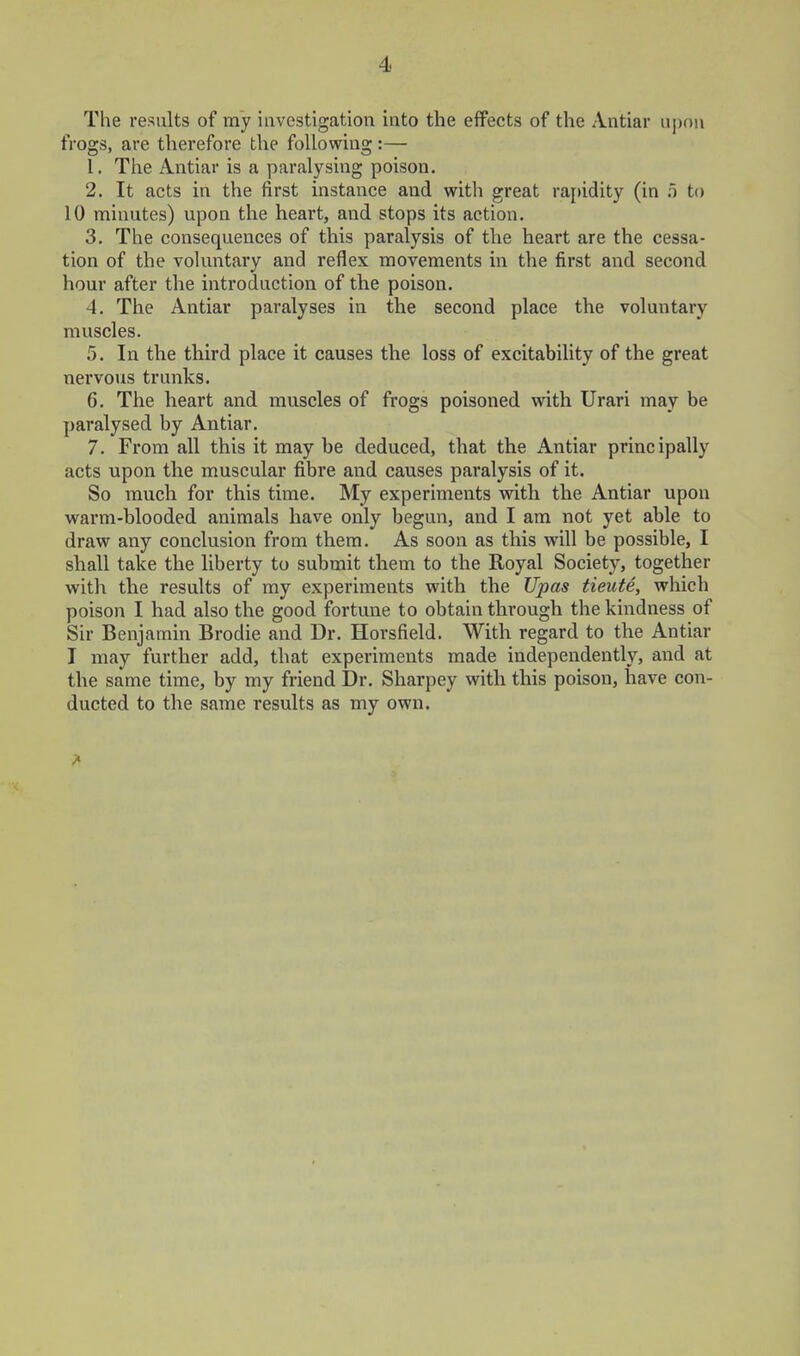 The results of my investigation into the effects of the Antiar upon frogs, are therefore the following:— 1. The Antiar is a paralysing poison, 2. It acts in the first instance and with great rapidity (in o to 10 minutes) upon the heart, and stops its action. 3. The consequences of this paralysis of the heart are the cessa- tion of the voluntary and reflex movements in the first and second hour after the introduction of the poison. 4. The Antiar paralyses in the second place the voluntary muscles. 5. In the third place it causes the loss of excitability of the great nervous trunks. 6. The heart and muscles of frogs poisoned with Urari may be paralysed by Antiar. 7. From all this it may be deduced, that the Antiar principally acts upon the muscular fibre and causes paralysis of it. So much for this time. My experiments with the Antiar upon warm-blooded animals have only begun, and I am not yet able to draw any conclusion from them. As soon as this will be possible, I shall take the liberty to submit them to the Royal Society, together with the results of my experiments with the Upas tieute, which poison I had also the good fortune to obtain through the kindness of Sir Benjamin Brodie and Dr. Horsfield. With regard to the Antiar I may further add, that experiments made independently, and at the same time, by my friend Dr. Sharpey with this poison, have con- ducted to the same results as my own. 7^