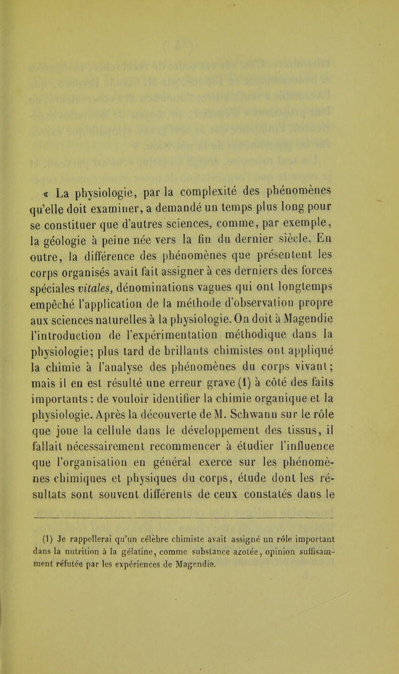 « La physiologie, par la complexité des phénomènes qu'elle doit examiner, a demandé un temps plus long pour se constituer que d'autres sciences, comme, par exemple, la géologie à peine née vers la fin du dernier siècle. En outre, la différence des phénomènes que présentent les corps organisés avait fait assigner à ces derniers des forces spéciales vitales, dénominations vagues qui ont longtemps empêché l'application de la méthode d'observation propre aux sciences naturelles à la physiologie. On doit à Magendie l'introduction de l'expérimentation méthodique dans la physiologie; plus tard de brillants chimistes ont appliqué la chimie à l'analyse des phénomènes du corps vivant; mais il en est résulté une erreur grave (1) à côté des faits importants : de vouloir identifier la chimie organique et la physiologie. Après la découverte de M. Schwann sur le rôle que joue la cellule dans le développement des tissus, il fallait nécessairement recommencer à étudier l'influence que l'organisation en général exerce sur les phénomè- nes chimiques et physiques du corps, élude dont les ré- sultats sont souvent différents de ceux constatés dans le (1) Je rappellerai qu'un célèbre chimiste avait assigné un rôle important dans la nutrition à la gélatine, comme substance azotée, opinion suffisam- ment réfutée par les expériences de Magendie.