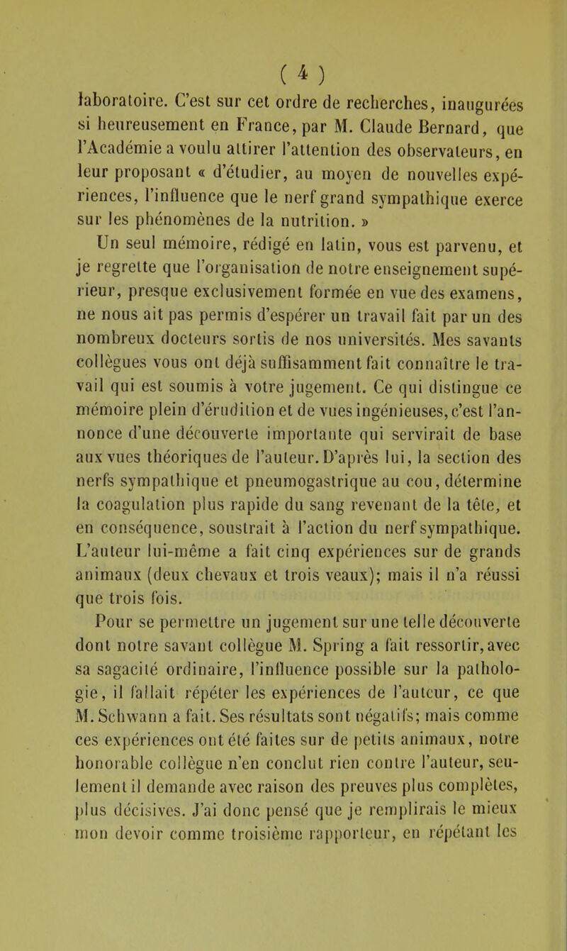 ( ) laboratoire. C'est sur cet ordre de recherches, inaugurées si heureusement en France, par M. Claude Bernard, que l'Académie a voulu attirer l'attention des observateurs, en leur proposant « d'étudier, au moyen de nouvelles expé- riences, l'influence que le nerf grand sympathique exerce sur les phénomènes de la nutrition. » Un seul mémoire, rédigé en latin, vous est parvenu, et je regrette que l'organisation de notre enseignement supé- rieur, presque exclusivement formée en vue des examens, ne nous ait pas permis d'espérer un travail fait par un des nombreux docteurs sortis de nos universités. Mes savants collègues vous ont déjà suffisamment fait connaître le tra- vail qui est soumis à votre jugement. Ce qui distingue ce mémoire plein d'érudition et de vues ingénieuses, c'est l'an- nonce d'une découverte importante qui servirait de base aux vues théoriques de l'auteur.D'après lui, la section des nerfs sympathique et pneumogastrique au cou, détermine la coagulation plus rapide du sang revenant de la têle, et en conséquence, soustrait à l'action du nerf sympathique. L'auteur lui-même a fait cinq expériences sur de grands animaux (deux chevaux et trois veaux); mais il n'a réussi que trois fois. Pour se permettre un jugement sur une telle découverte dont notre savant collègue M. Spring a fait ressortir,avec sa sagacité ordinaire, l'influence possible sur la patholo- gie, il fallait répéter les expériences de l'auteur, ce que M. Schvvann a fait. Ses résultats sont négatifs; mais comme ces expériences ont été faites sur de petits animaux, notre honorable collègue n'en conclut rien contre l'auteur, seu- lement il demande avec raison des preuves plus complètes, plus décisives. J'ai donc pensé que je remplirais le mieux mon devoir comme troisième rapporteur, en répétant les