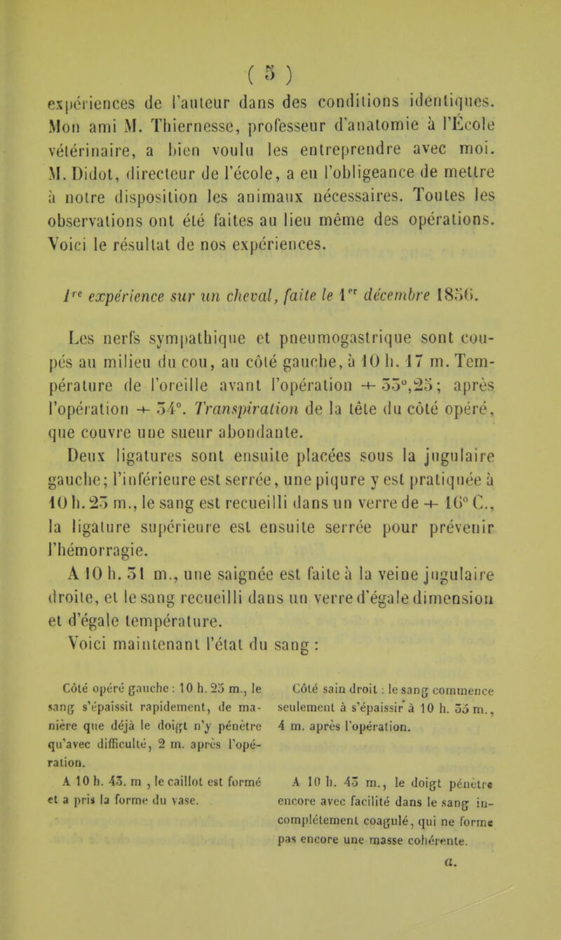 ( 3 ) expériences de l'anleur dans des conditions idenliqncs. Mon ami M. ïliiernesse, professeur d'analomie à l'École vélérinaire, a ijien voulu les entreprendre avec moi. M. Didot, directeur de l'école, a eu l'obligeance de mettre à notre disposition les animaux nécessaires. Toutes les observations ont été faites au lieu même des opérations. Voici le résultat de nos expériences. i^ expérience sur un cheval, faite le 1 décembre 1850. Les nerfs sympathique et pneumogastrique sont cou- pés au milieu du cou, au côté gauche, à 10 h. 17 m. Tem- pérature de l'oreille avant l'opération -+-.55,25; après l'opération ■+- 54°. Transpiration de la tête du côté opéré, que couvre une sueur abondante. Deux ligatures sont ensuite placées sous la jugulaire gauche; l'inférieure est serrée, une piqûre y est pratiquée à 10 h. 25 m., le sang est recueilli dans un verre de -t- IG^C, la ligature supérieure est ensuite serrée pour prévenir l'hémorragie. A 10 h. 51 m., une saignée est faite à la veine jugulaire droite, et le sang recueilli dans un verre d'égale dimension et d'égale température. Voici maintenant l'état du sang : Côté opéré çnuche : 10 h. 25 m., le Côté sain droit : le sang commence sang s'épaissit rapidement, de ma- seulement à s'épaissir à 10 h. 55 m., nière que déjà le doigt n'y pénètre 4 m. après l'opération, qu'avec difficulté, 2 m. après l'opé- ration. A 10 h. 43. m , le caillot est formé A 10 li. 43 m., le doigt pénètre cl a pris la forme du vase. encore avec facilité dans le sang in- complètement coagulé, qui ne forme pas encore une masse cohérente. a.