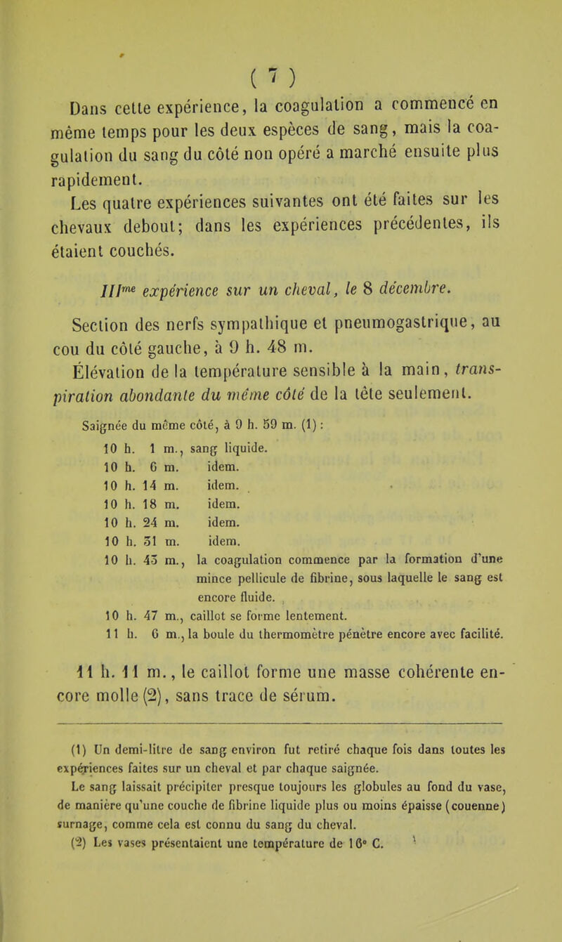 ( ) Dans celle expérience, la coagulation a commencé en même temps pour les deux espèces de sang, mais la coa- gulation du sang du côté non opéré a marché ensuite plus rapidement. Les quatre expériences suivantes ont été faites sur les chevaux debout; dans les expériences précédentes, ils étaient couchés. JII^ expérience sur un cheval, le 8 décembre. Section des nerfs sympathique et pneumogastrique, au cou du côlé gauche, à 9 h. 48 m. Élévation de la température sensible à la main, trans- piration abondante du même côlé de la tête seulement. Saignée du même côté, à 9 h. 59 m. (1) : 10 h. 1 m., sang liquide. 10 h. Cm. idem. 10 h. 14 m. idem. 10 h. 18 m. idem. 10 h. 24 m. idem. 10 h. 31 m. idem. 10 h. 43 m., la coagulation commence par la formation d'une mince pellicule de fibrine, sous laquelle le sang est encore fluide. 10 h. 47 m., caillot se forme lentement. 11 h. 6 m., la boule du thermomètre pénètre encore avec facilité. 11 h. I I m., le caillot forme une masse cohérente en- core molle (2), sans trace de sérum. (1) Un demi-litre de sang environ fut retiré chaque fois dans toutes les exp^iences faites .sur un cheval et par chaque saignée. Le sang laissait précipiter presque toujours les globules au fond du vase, de manière qu'une couche de fibrine liquide plus ou moins épaisse (couenne) surnage, comme cela est connu du sang du cheval.
