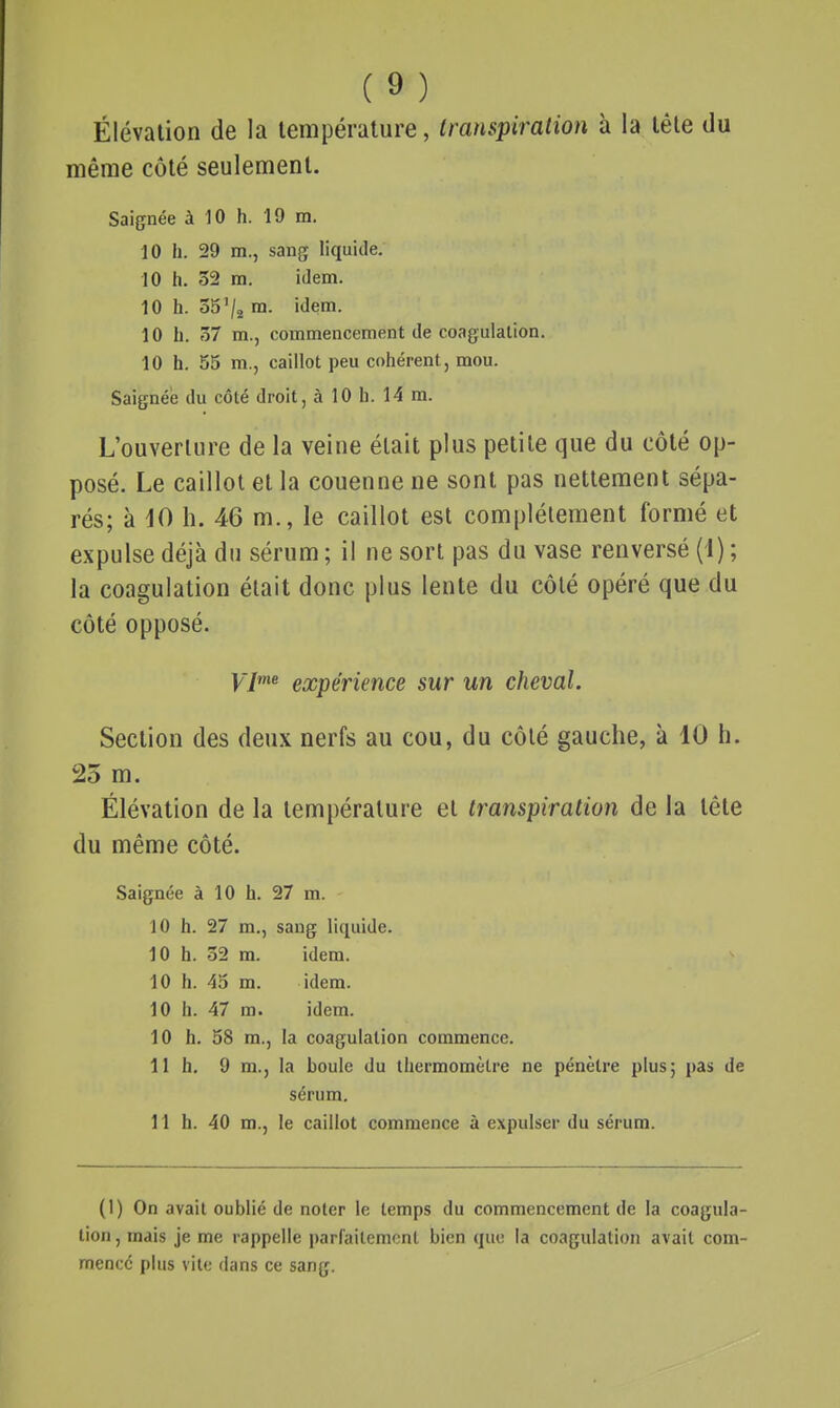 Élévation de la température, transpiration à la tête du même côté seulement. Saignée à 10 h. 19 m. 10 h. 29 m., sang liquide. 10 h. 32 m. idem. 10 h. 35'/j m. idem. 10 h. 37 m., commencement de coagulation. 10 h. 55 m., caillot peu cohérent, mou. Saignée du côté droit, à 10 li. 14 m. L'ouverture de la veine était plus petite que du côté op- posé. Le caillot et la couenne ne sont pas nettement sépa- rés; à dO h. 46 m., le caillot est complètement formé et expulse déjà du sérum ; il ne sort pas du vase renversé (1) ; la coagulation était donc plus lente du côté opéré que du côté opposé. V7'^ expérience sur un cheval. Section des deux nerfs au cou, du côté gauche, à 10 h. 25 m. Élévation de la température et transpiration de la tête du même côté. Saignée à 10 h. 27 m. 10 h. 27 m., sang liquide. 10 h. 32 m. idem. 10 h. 45 m. idem. 10 h. 47 m. idem. 10 h. 58 m., la coagulation commence. 11 h. 9 m., la boule du thermomètre ne pénètre plus; pas de sérum. 11 h. 40 m., le caillot commence à expulser du sérum. (1) On avait oublié de noter le temps du commencement de la coagula- tion , mais je me rappelle parCaitemont bien que la coagulation avait com- mencé plus vile dans ce sang.