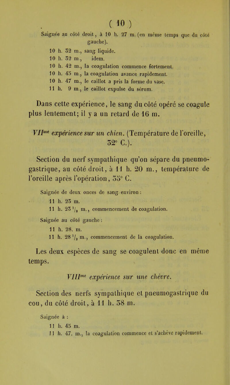 Saignée au côté droit, à 10 h. 27 m. (en même temps que du côté gauche). 10 h. 32 m., sang liquide. 10 h. 32 m , idem. 10 h. 42 m., la coagulation commence fortement. 10 h. 45 m.j la coagulation avance rapidement. 10 h. 47 m., le caillot a pris la forme du vase. 11 h, 9 m., le caillot expulse du sérum. Dans cette expérience, le sang du côté opéré se coagule plus lentement; il y a un retard de 16 ra. F//'^ expérience sur un chien. (Température de l'oreille, 32 C). Section du nerf sympathique qu'on sépare du pneumo- gastrique, au côté droit, à H h. 20 m., température de l'oreille après l'opération, 55° C. Saignée de deux onces de sang environ : 11 h. 23 m. 11 h. 23'/j m., commencement de coagulation. Saignée au côté gauche : 11 h. 28. m. 11 h. 28'/a™ j commencement de la coagulation. Les deux espèces de sang se coagulent donc en même temps. yjllme expérience sur une chèvre. Section des nerfs sympathique et pneumogastrique du cou, du côté droit, à H h. 58 m. Saignée à : 11 h. 45 m. 11 h. 47. m., la coagulation commence et s'achève rapidement.