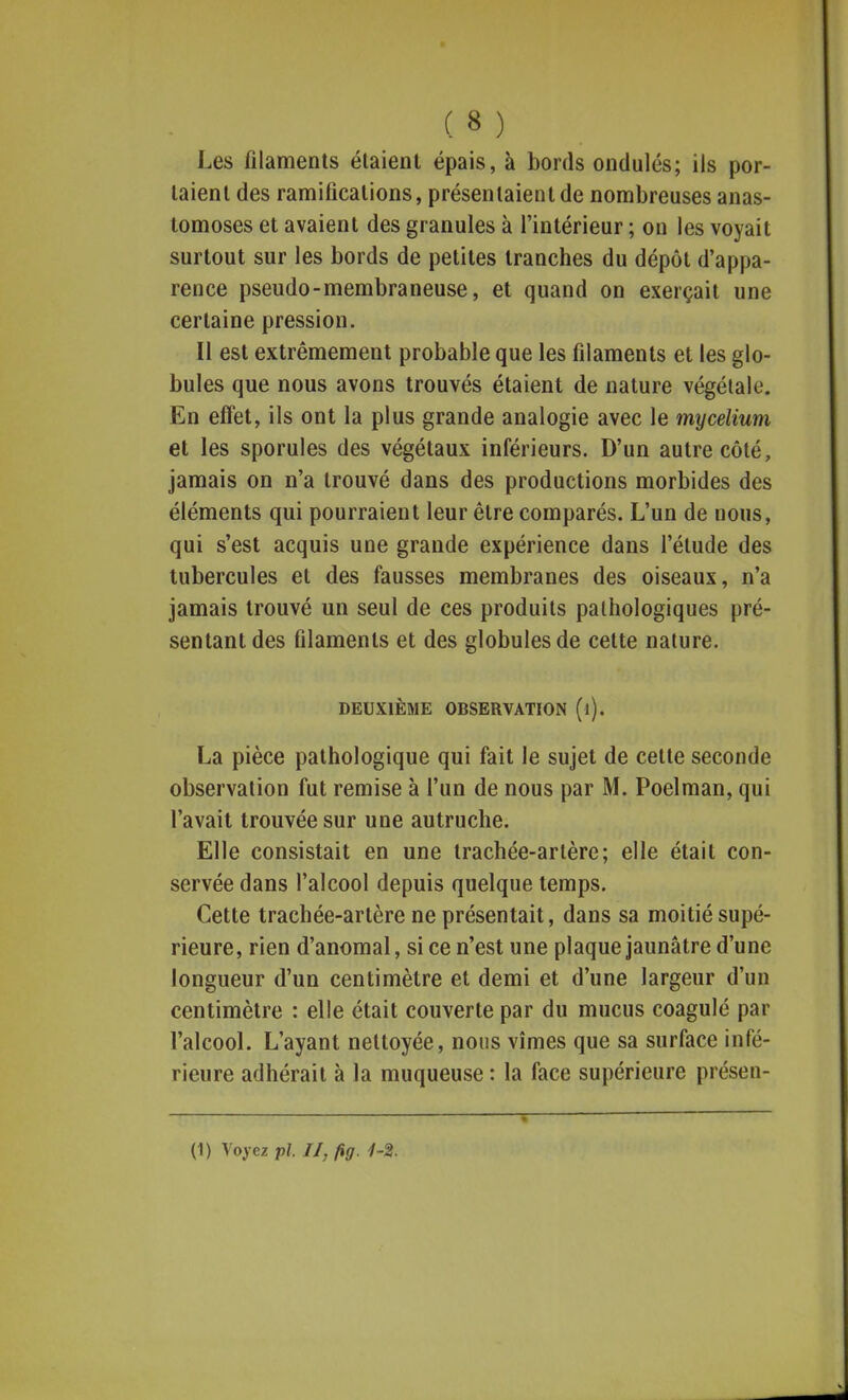 Les filaments étaient épais, à bords ondulés; ils por- taient des ramifications, présentaient de nombreuses anas- tomoses et avaient des granules à l'intérieur ; on les voyait surtout sur les bords de petites tranches du dépôt d'appa- rence pseudo-membraneuse, et quand on exerçait une certaine pression. Il est extrêmement probable que les filaments et les glo- bules que nous avons trouvés étaient de nature végétale. En effet, ils ont la plus grande analogie avec le mycélium et les sporules des végétaux inférieurs. D'un autre côté, jamais on n'a trouvé dans des productions morbides des éléments qui pourraient leur être comparés. L'un de nous, qui s'est acquis une grande expérience dans l'élude des tubercules et des fausses membranes des oiseaux, n'a jamais trouvé un seul de ces produits pathologiques pré- sentant des filaments et des globules de cette nature. DEUXIÈME OBSERVATION (l). La pièce pathologique qui fait le sujet de cette seconde observation fut remise à l'un de nous par M. Poelman, qui l'avait trouvée sur une autruche. Elle consistait en une trachée-artère; elle était con- servée dans l'alcool depuis quelque temps. Cette trachée-artère ne présentait, dans sa moitié supé- rieure, rien d'anomal, si ce n'est une plaque jaunâtre d'une longueur d'un centimètre et demi et d'une largeur d'un centimètre : elle était couverte par du mucus coagulé par l'alcool. L'ayant nettoyée, nous vîmes que sa surface infé- rieure adhérait à la muqueuse : la face supérieure présen-