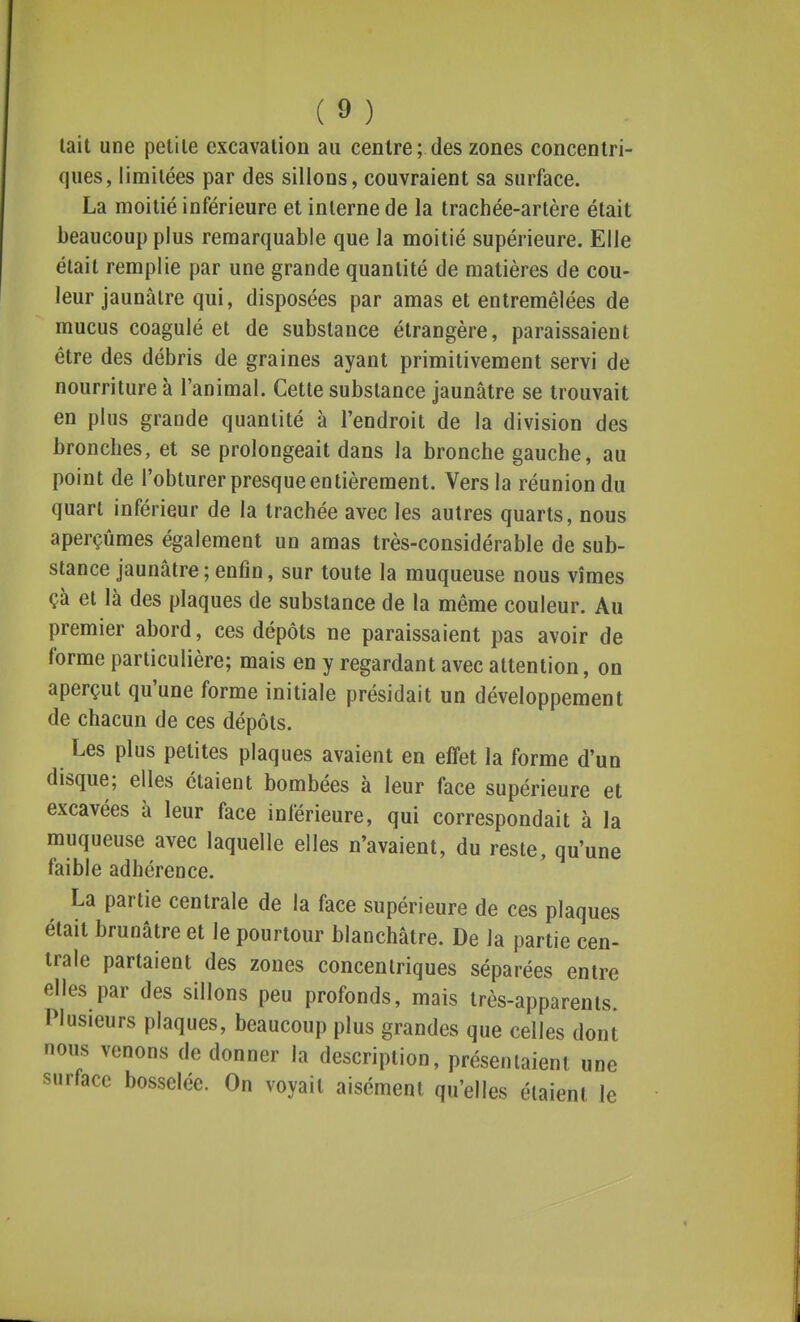 tait une petite excavation au centre; des zones concentri- ques, limitées par des sillons, couvraient sa surface. La moitié inférieure et interne de la trachée-artère était beaucoup plus remarquable que la moitié supérieure. Elle était remplie par une grande quantité de matières de cou- leur jaunâtre qui, disposées par amas et entremêlées de mucus coagulé et de substance étrangère, paraissaient être des débris de graines ayant primitivement servi de nourriture à l'animal. Cette substance jaunâtre se trouvait en plus grande quantité à l'endroit de la division des bronches, et se prolongeait dans la bronche gauche, au point de l'obturer presque entièrement. Vers la réunion du quart inférieur de la trachée avec les autres quarts, nous aperçûmes également un amas très-considérable de sub- stance jaunâtre ; enfin, sur toute la muqueuse nous vîmes çà et là des plaques de substance de la même couleur. Au premier abord, ces dépôts ne paraissaient pas avoir de forme particulière; mais en y regardant avec attention, on aperçut qu'une forme initiale présidait un développement de chacun de ces dépôts. Les plus petites plaques avaient en effet la forme d'un disque; elles étaient bombées à leur face supérieure et excavées à leur face inférieure, qui correspondait à la muqueuse avec laquelle elles n'avaient, du reste, qu'une faible adhérence. La partie centrale de la face supérieure de ces plaques était brunâtre et le pourtour blanchâtre. De la partie cen- trale partaient des zones concentriques séparées entre elles par des sillons peu profonds, mais très-apparents. Plusieurs plaques, beaucoup plus grandes que celles dont nous venons de donner la description, présentaient une surface bosselée. On voyait aisément qu'elles étaient le