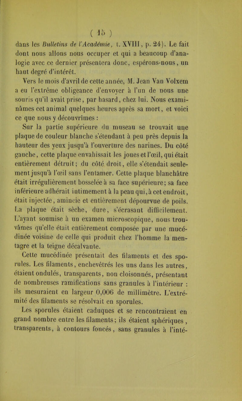 ( i'o ) dans les Bulletins de l'Académie, t. XVIII, p. 24). Le fait dont nous allons nous occuper et qui a beaucoup d'ana- logie avec ce dernier présentera donc, espérons-nous, un haut degré d'intérêt. Vers le mois d'avril de celte année, M. Jean Van Volxem a eu l'extrême obligeance d'envoyer à l'un de nous une souris qu'il avait prise, par hasard, chez lui. Nous exami- nâmes cet animal quelques heures après sa mort, et voici ce que nous y découvrîmes : Sur la partie supérieure du museau se trouvait une plaque de couleur blanche s'étendant à peu près depuis la hauteur des yeux jusqu'à l'ouverture des narines. Du côté gauche, cette plaque envahissait les joues et l'œil, qui était entièrement détruit; du côté droit, elle s'étendait seule- ment jusqu'à l'œil sans l'entamer. Cette plaque blanchâtre était irrégulièrement bosselée à sa face supérieure; sa face inférieure adhérait intimement à la peau qui, à cet endroit, était injectée, amincie et entièrement dépourvue de poils. La plaque était sèche, dure, sécrasant difficilement. L'ayant soumise à un examen microscopique, nous trou- vâmes quelle était entièrement composée par une mucé- dinée voisine de celle qui produit chez l'homme la men- tagre et la teigne décalvante. Cette mucédinée présentait des filaments et des spo- rules. Les filaments, enchevêtrés les uns dans les autres, étaient ondulés, transparents, non cloisonnés, présentant de nombreuses ramifications sans granules à l'intérieur : ils mesuraient en largeur 0,006 de millimètre. L'extré- mité des filaments se résolvait en sporules. Les sporules étaient caduques et se rencontraient en grand nombre entre les filaments; ils étaient sphériques , transparents, à contours foncés, sans granules à l'inté-