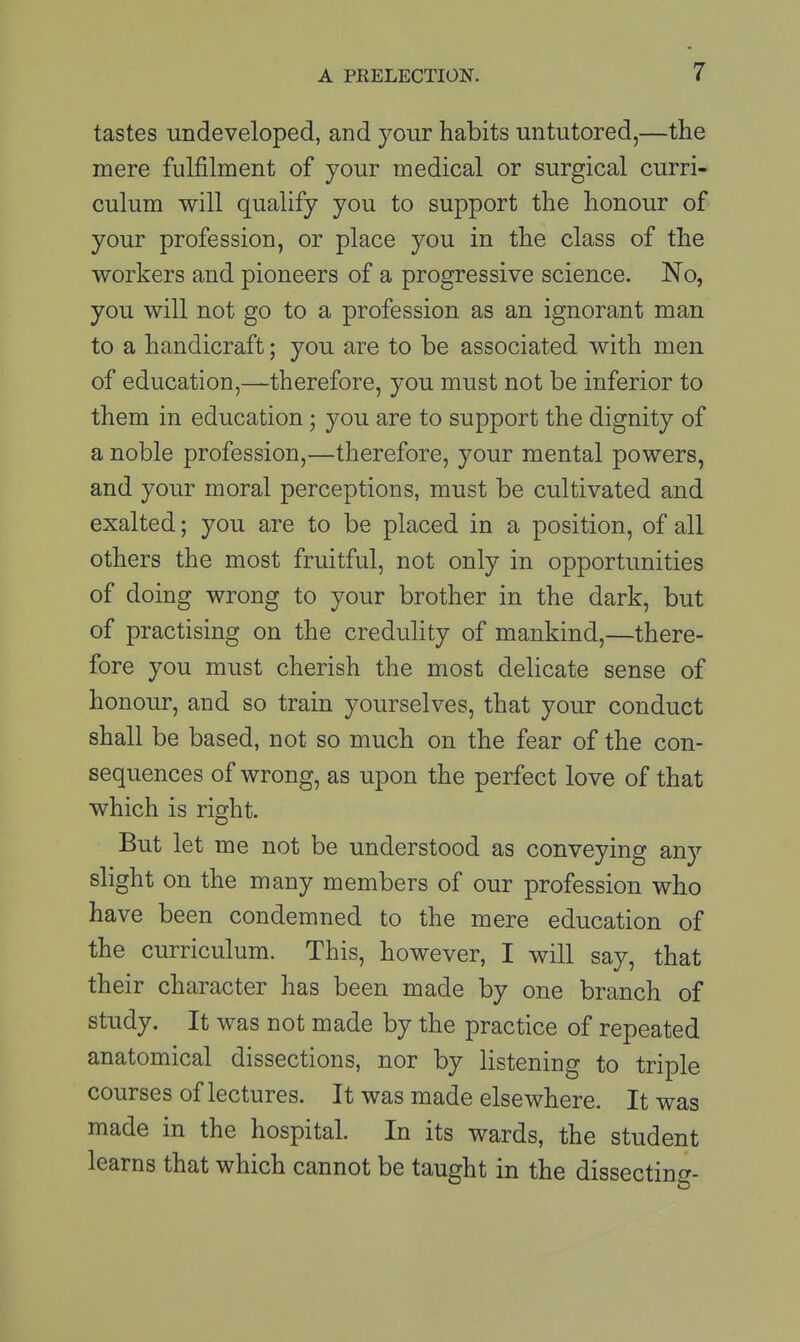 tastes undeveloped, and your habits untutored,—the mere fulfilment of your medical or surgical curri- culum will qualify you to support the honour of your profession, or place you in the class of the workers and pioneers of a progressive science. No, you will not go to a profession as an ignorant man to a handicraft; you are to be associated with men of education,—therefore, you must not be inferior to them in education; you are to support the dignity of a noble profession,—therefore, your mental powers, and your moral perceptions, must be cultivated and exalted; you are to be placed in a position, of all others the most fruitful, not only in opportunities of doing wrong to your brother in the dark, but of practising on the credulity of mankind,—there- fore you must cherish the most delicate sense of honour, and so train yourselves, that your conduct shall be based, not so much on the fear of the con- sequences of wrong, as upon the perfect love of that which is right. But let me not be understood as conveying any slight on the many members of our profession who have been condemned to the mere education of the curriculum. This, however, I will say, that their character has been made by one branch of study. It was not made by the practice of repeated anatomical dissections, nor by listening to triple courses of lectures. It was made elsewhere. It was made in the hospital. In its wards, the student learns that which cannot be taught in the dissecting-