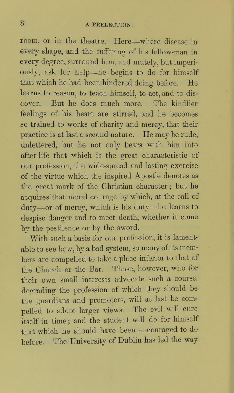 room, or in the theatre. Here—where disease in every shape, and the suffering of his fellow-man in every degree, surround him, and mutely, but imperi- ously, ask for help—he begins to do for himself that which he had been hindered doing before. He learns to reason, to teach himself, to act, and to dis- cover. But he does much more. The kindlier feelings of his heart are stirred, and he becomes so trained to works of charity and mercy, that their practice is at last a second nature. He may be rude, unlettered, but he not only bears with him into after-life that which is the great characteristic of our profession, the wide-spread and lasting exercise of the virtue which the inspired Apostle denotes as the great mark of the Christian character; but he acquires that moral courage by which, at the call of duty—or of mercy, which is his duty—he learns to despise danger and to meet death, whether it come by the pestilence or by the sword. With such a basis for our profession, it is lament- able to see how, by a bad system, so many of its mem- bers are compelled to take a place inferior to that of the Church or the Bar. Those, however, who for their own small interests advocate such a course, degrading the profession of which they should be the guardians and promoters, will at last be com- pelled to adopt larger views. The evil will cure itself in time; and the student will do for himself that which he should have been encouraged to do before. The University of Dublin has led the way