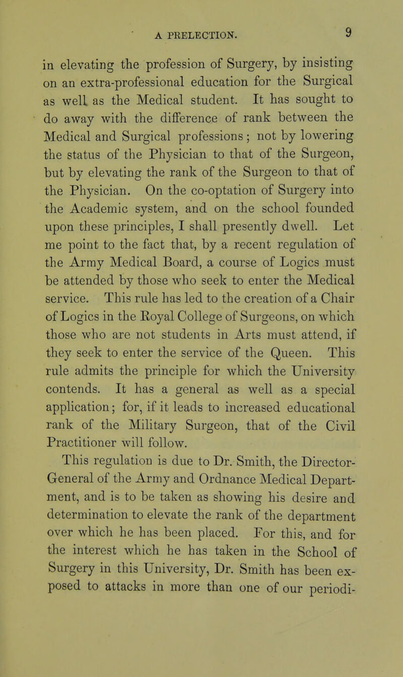 in elevating the profession of Surgery, by insisting on an extra-professional education for the Surgical as well as the Medical student. It has sought to do away with the difference of rank between the Medical and Surgical professions ; not by lowering the status of the Physician to that of the Surgeon, but by elevating the rank of the Surgeon to that of the Physician. On the co-optation of Surgery into the Academic system, and on the school founded upon these principles, I shall presently dwell. Let me point to the fact that, by a recent regulation of the Army Medical Board, a course of Logics must be attended by those who seek to enter the Medical service. This rule has led to the creation of a Chair of Logics in the Royal College of Surgeons, on which those who are not students in Arts must attend, if they seek to enter the service of the Queen. This rule admits the principle for which the University contends. It has a general as well as a special application; for, if it leads to increased educational rank of the Military Surgeon, that of the Civil Practitioner will follow. This regulation is due to Dr. Smith, the Director- General of the Army and Ordnance Medical Depart- ment, and is to be taken as showing his desire and determination to elevate the rank of the department over which he has been placed. For this, and for the interest which he has taken in the School of Surgery in this University, Dr. Smith has been ex- posed to attacks in more than one of our periodi-