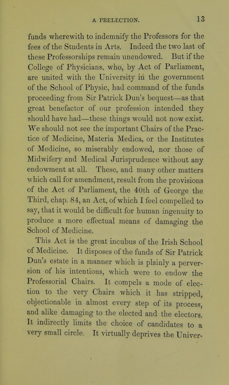 funds wherewith to indemnify the Professors for the fees of the Students in Arts. Indeed the two last of these Professorships remain unendowed. But if the College of Physicians, who, by Act of Parliament, are united with the University in the government of the School of Phvsic, had command of the funds proceeding from Sir Patrick Dun's bequest—as that great benefactor of our profession intended they should have had—these things would not now exist. We should not see the important Chairs of the Prac- tice of Medicine, Materia Medica, or the Institutes of Medicine, so miserably endowed, nor those of Midwifery and Medical Jurisprudence without any endowment at all. These, and many other matters which call for amendment, result from the provisions of the Act of Parliament, the 40th of George the Third, chap. 84, an Act, of which I feel compelled to say, that it would be difficult for human ingenuity to produce a more effectual means of damaging the School of Medicine. This Act is the great incubus of the Irish School of Medicine. It disposes of the funds of Sir Patrick Dun's estate in a manner which is plainly a perver- sion of his intentions, which were to endow the Professorial Chairs. It compels a mode of elec- tion to the very Chairs which it has stripped, objectionable in almost every step of its process, and alike damaging to the elected and the electors. It indirectly limits the choice of candidates to a very small circle. It virtually deprives the Univer-