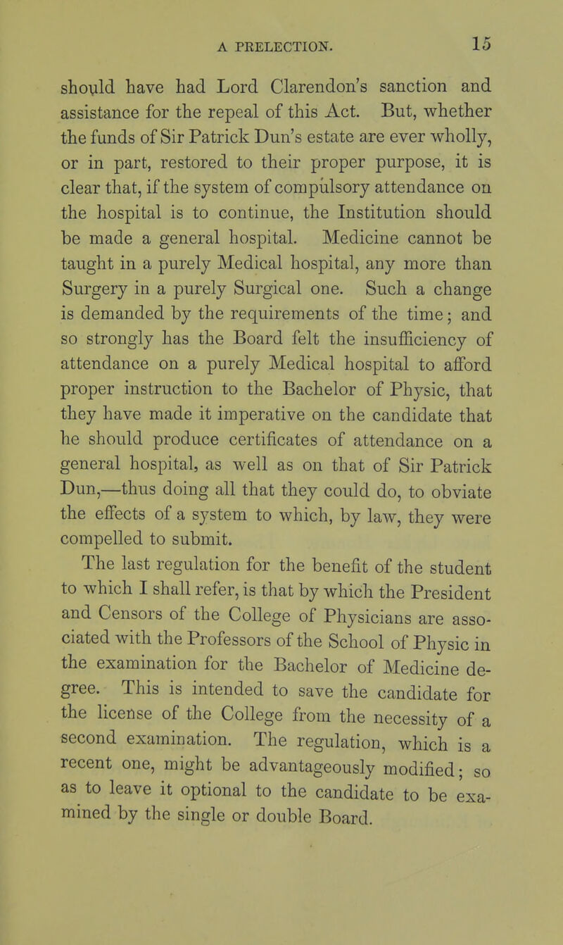 should have had Lord Clarendon's sanction and assistance for the repeal of this Act. But, whether the funds of Sir Patrick Dun's estate are ever wholly, or in part, restored to their proper purpose, it is clear that, if the system of compulsory attendance on the hospital is to continue, the Institution should be made a general hospital. Medicine cannot be taught in a purely Medical hospital, any more than Surgery in a purely Surgical one. Such a change is demanded by the requirements of the time; and so strongly has the Board felt the insufficiency of attendance on a purely Medical hospital to afford proper instruction to the Bachelor of Physic, that they have made it imperative on the candidate that he should produce certificates of attendance on a general hospital, as well as on that of Sir Patrick Dun,—thus doing all that they could do, to obviate the effects of a system to which, by law, they were compelled to submit. The last regulation for the benefit of the student to which I shall refer, is that by which the President and Censors of the College of Physicians are asso- ciated with the Professors of the School of Physic in the examination for the Bachelor of Medicine de- gree. This is intended to save the candidate for the license of the College from the necessity of a second examination. The regulation, which is a recent one, might be advantageously modified; so as to leave it optional to the candidate to be exa- mined by the single or double Board.