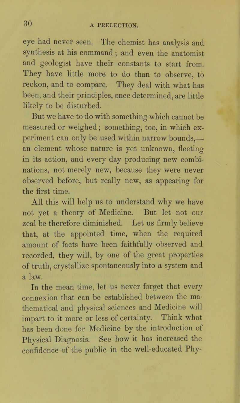 eye had never seen. The chemist has analysis and synthesis at his command; and even the anatomist and geologist have their constants to start from. They have little more to do than to observe, to reckon, and to compare. They deal with what has been, and their principles, once determined, are little likely to be disturbed. But we have to do with something which cannot be measured or weighed; something, too, in which ex- periment can only be used within narrow bounds,— an element whose nature is yet unknown, fleeting in its action, and every day producing new combi- nations, not merely new, because they were never observed before, but really new, as appearing for the first time. All this will help us to understand why we have not yet a theory of Medicine. But let not our zeal be therefore diminished. Let us firmly believe that, at the appointed time, when the required amount of facts have been faithfully observed and recorded, they will, by one of the great properties of truth, crystallize spontaneously into a system and a law. In the mean time, let us never forget that every connexion that can be established between the ma- thematical and physical sciences and Medicine will impart to it more or less of certainty. Think what has been done for Medicine by the introduction of Physical Diagnosis. See how it has increased the confidence of the public in the well-educated Phy-